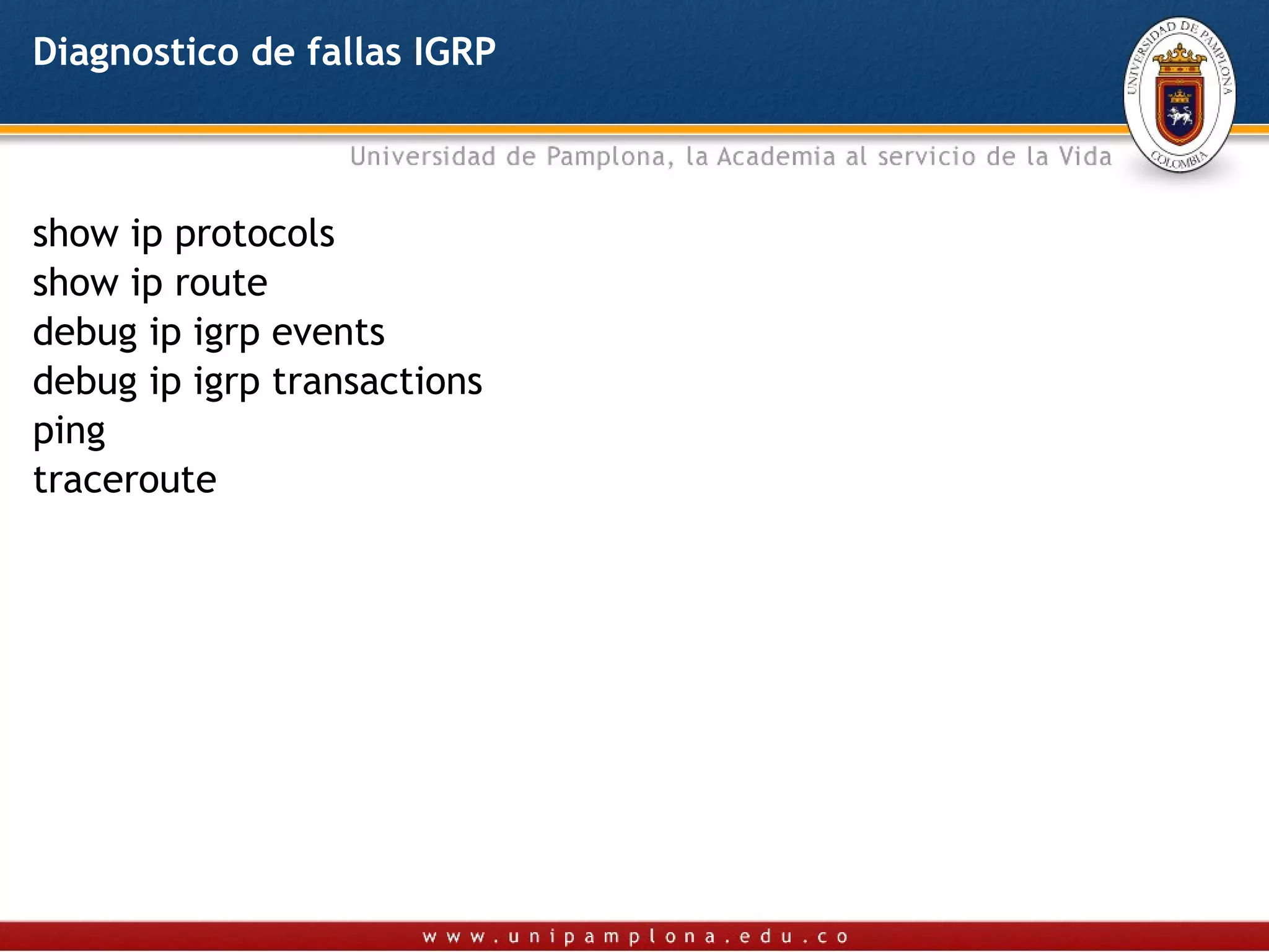 Diagnostico de fallas IGRP



show ip protocols
show ip route
debug ip igrp events
debug ip igrp transactions
ping
traceroute
 
