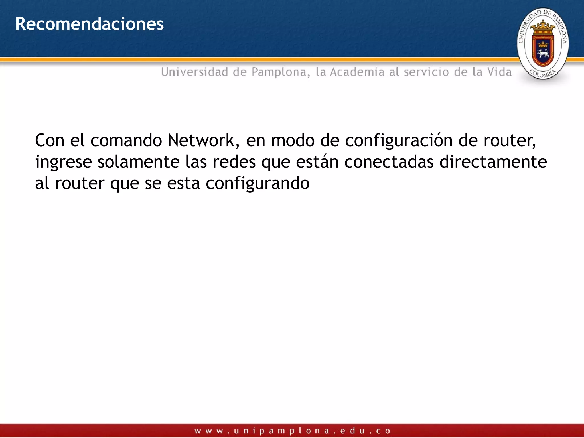 Recomendaciones




  Con el comando Network, en modo de configuración de router,
  ingrese solamente las redes que están conectadas directamente
  al router que se esta configurando
 