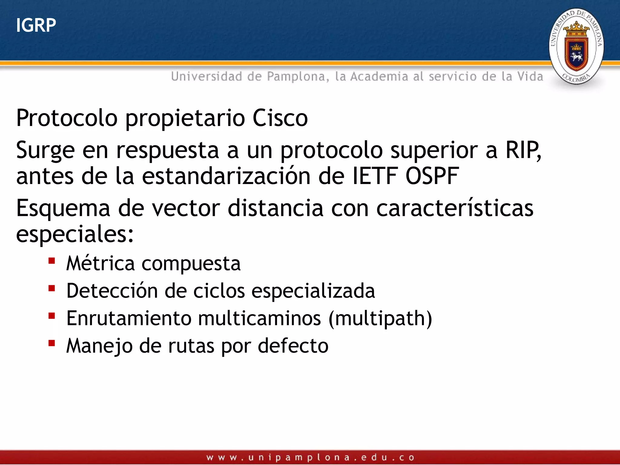 IGRP



Protocolo propietario Cisco
Surge en respuesta a un protocolo superior a RIP,
antes de la estandarización de IETF OSPF
Esquema de vector distancia con características
especiales:
      Métrica compuesta
      Detección de ciclos especializada
      Enrutamiento multicaminos (multipath)
      Manejo de rutas por defecto
 