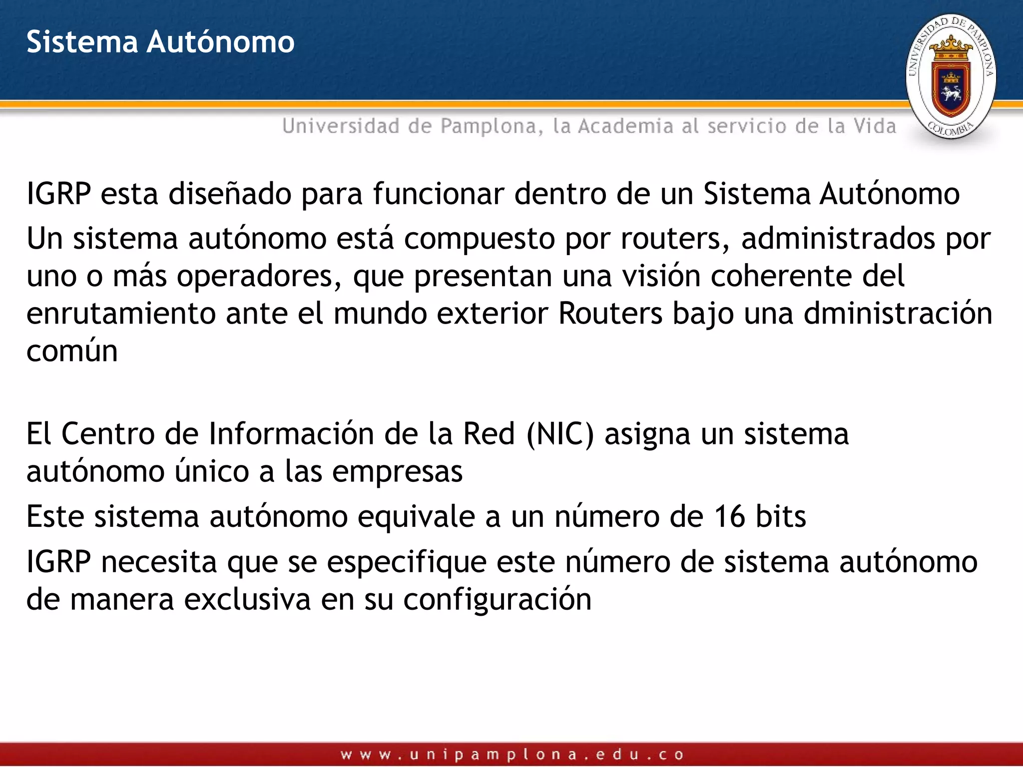 Sistema Autónomo



IGRP esta diseñado para funcionar dentro de un Sistema Autónomo
Un sistema autónomo está compuesto por routers, administrados por
uno o más operadores, que presentan una visión coherente del
enrutamiento ante el mundo exterior Routers bajo una dministración
común

El Centro de Información de la Red (NIC) asigna un sistema
autónomo único a las empresas
Este sistema autónomo equivale a un número de 16 bits
IGRP necesita que se especifique este número de sistema autónomo
de manera exclusiva en su configuración
 