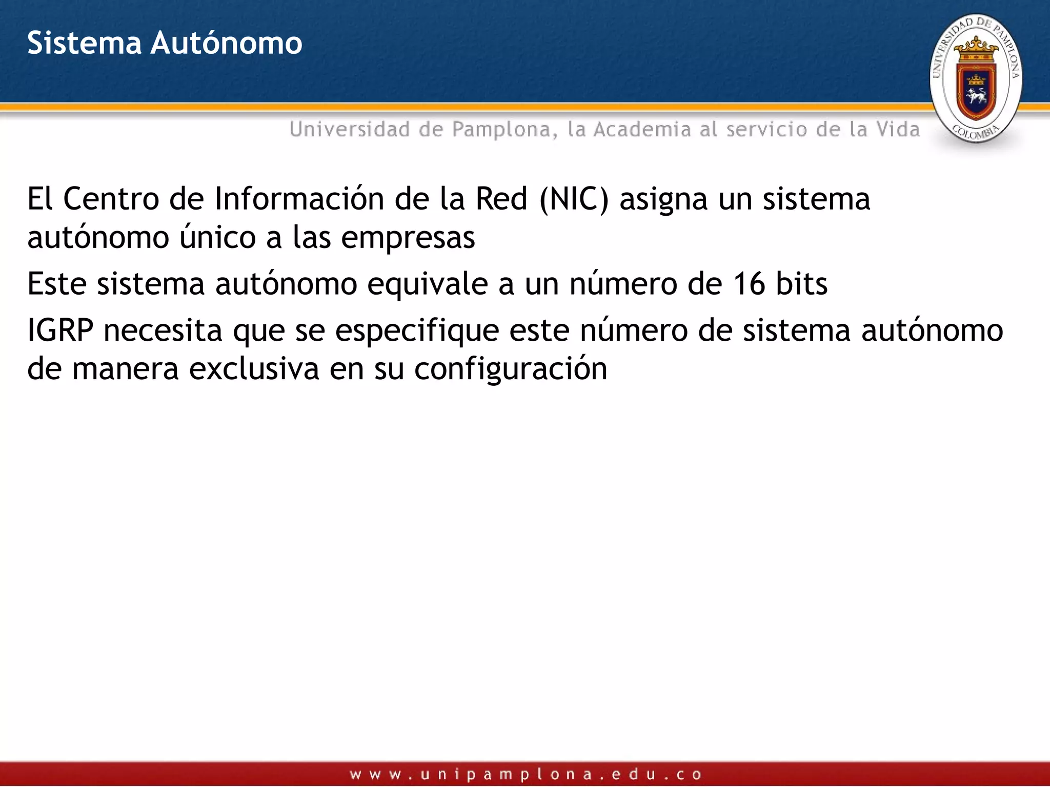 Sistema Autónomo



El Centro de Información de la Red (NIC) asigna un sistema
autónomo único a las empresas
Este sistema autónomo equivale a un número de 16 bits
IGRP necesita que se especifique este número de sistema autónomo
de manera exclusiva en su configuración
 