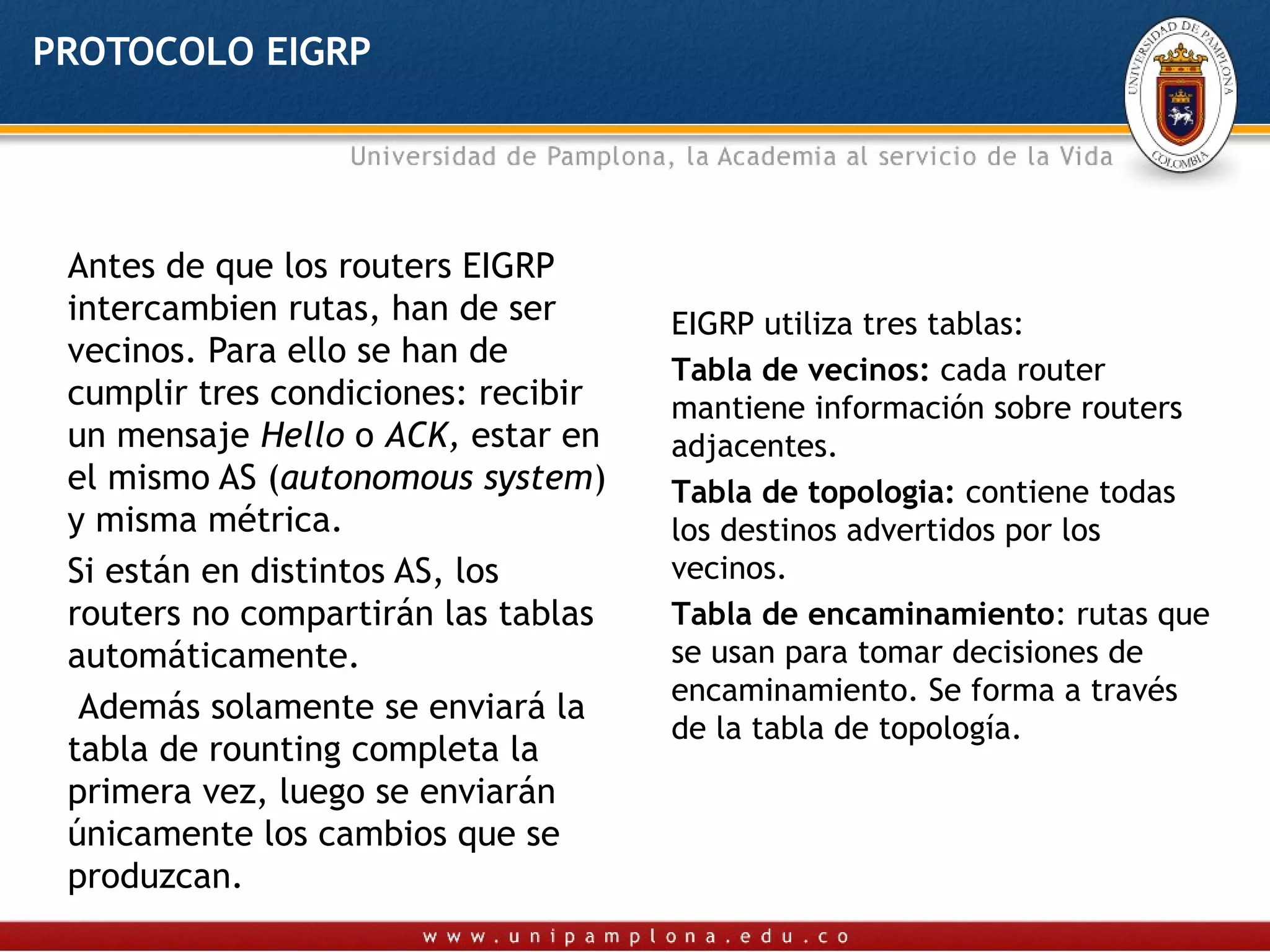 PROTOCOLO EIGRP




 Antes de que los routers EIGRP
 intercambien rutas, han de ser      EIGRP utiliza tres tablas:
 vecinos. Para ello se han de
                                     Tabla de vecinos: cada router
 cumplir tres condiciones: recibir   mantiene información sobre routers
 un mensaje Hello o ACK, estar en    adjacentes.
 el mismo AS (autonomous system)     Tabla de topologia: contiene todas
 y misma métrica.                    los destinos advertidos por los
 Si están en distintos AS, los       vecinos.
 routers no compartirán las tablas   Tabla de encaminamiento: rutas que
 automáticamente.                    se usan para tomar decisiones de
                                     encaminamiento. Se forma a través
  Además solamente se enviará la
                                     de la tabla de topología.
 tabla de rounting completa la
 primera vez, luego se enviarán
 únicamente los cambios que se
 produzcan.
 