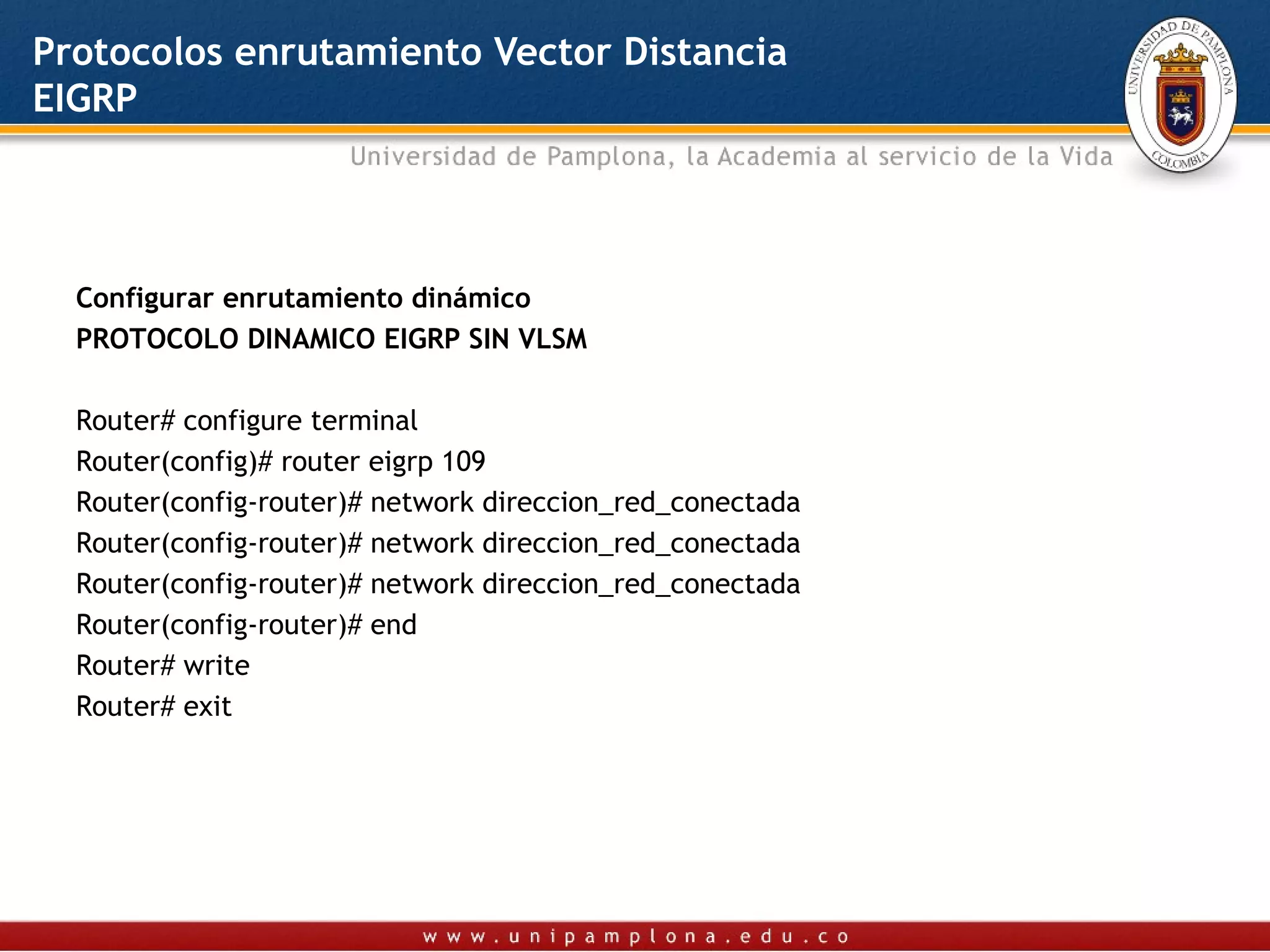 Protocolos enrutamiento Vector Distancia
EIGRP




  Configurar enrutamiento dinámico
  PROTOCOLO DINAMICO EIGRP SIN VLSM

  Router# configure terminal
  Router(config)# router eigrp 109
  Router(config-router)# network direccion_red_conectada
  Router(config-router)# network direccion_red_conectada
  Router(config-router)# network direccion_red_conectada
  Router(config-router)# end
  Router# write
  Router# exit
   
 