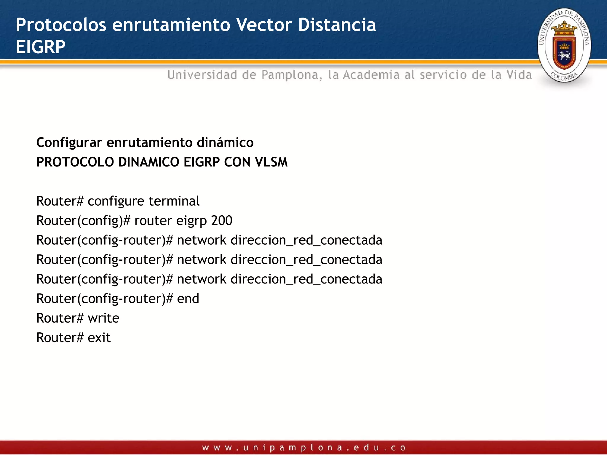 Protocolos enrutamiento Vector Distancia
EIGRP




  Configurar enrutamiento dinámico
  PROTOCOLO DINAMICO EIGRP CON VLSM

  Router# configure terminal
  Router(config)# router eigrp 200
  Router(config-router)# network direccion_red_conectada
  Router(config-router)# network direccion_red_conectada
  Router(config-router)# network direccion_red_conectada
  Router(config-router)# end
  Router# write
  Router# exit
   
 