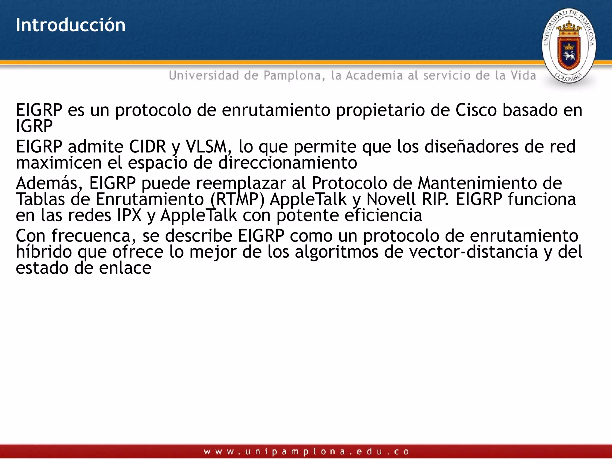 Introducción



EIGRP es un protocolo de enrutamiento propietario de Cisco basado en
IGRP
EIGRP admite CIDR y VLSM, lo que permite que los diseñadores de red
maximicen el espacio de direccionamiento
Además, EIGRP puede reemplazar al Protocolo de Mantenimiento de
Tablas de Enrutamiento (RTMP) AppleTalk y Novell RIP. EIGRP funciona
en las redes IPX y AppleTalk con potente eficiencia
Con frecuenca, se describe EIGRP como un protocolo de enrutamiento
híbrido que ofrece lo mejor de los algoritmos de vector-distancia y del
estado de enlace
 