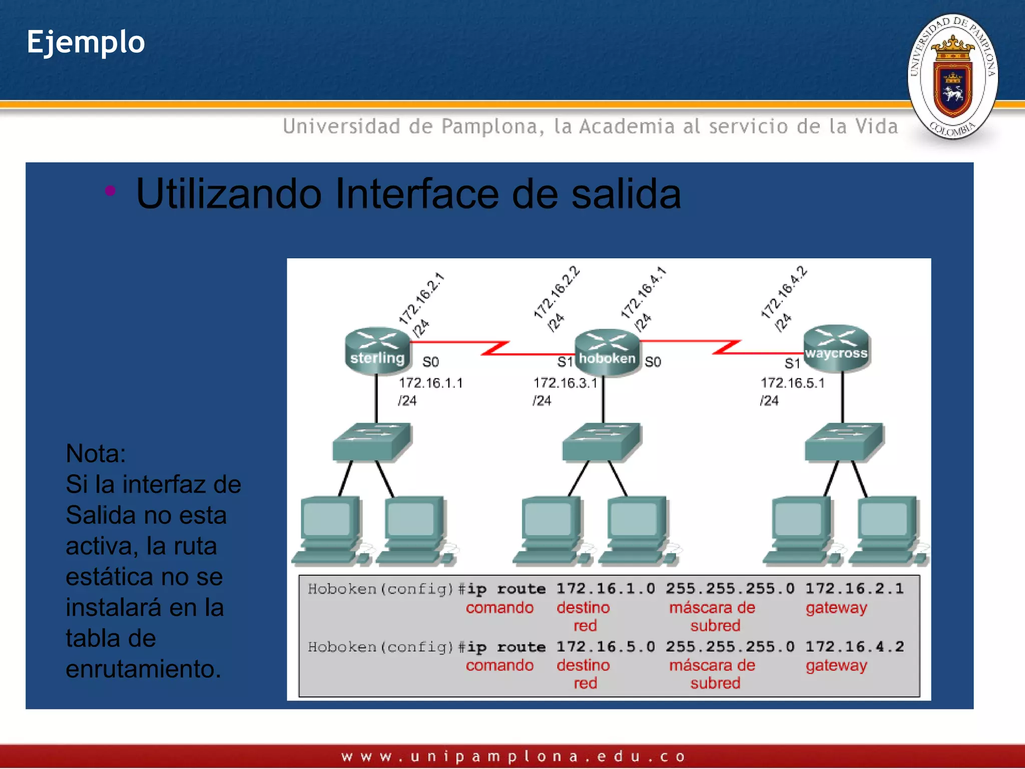 Ejemplo



  Utilizando IP del siguiente Salto
     •  Utilizando Interface de salida




  Nota:
  Si la interfaz de
  Salida no esta
  activa, la ruta
  estática no se
  instalará en la
  tabla de
  enrutamiento.
 