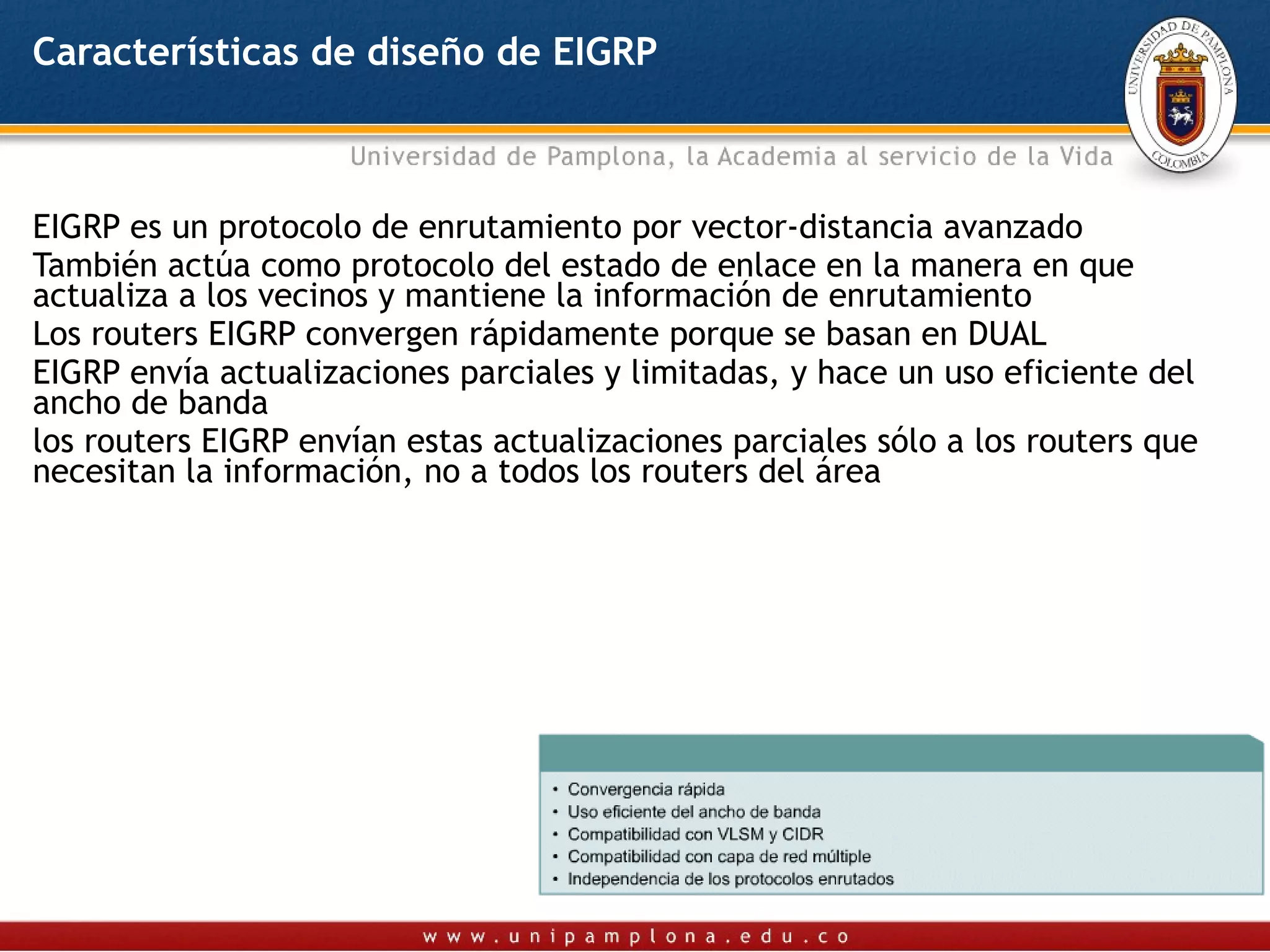 Características de diseño de EIGRP



EIGRP es un protocolo de enrutamiento por vector-distancia avanzado
También actúa como protocolo del estado de enlace en la manera en que
actualiza a los vecinos y mantiene la información de enrutamiento
Los routers EIGRP convergen rápidamente porque se basan en DUAL
EIGRP envía actualizaciones parciales y limitadas, y hace un uso eficiente del
ancho de banda
los routers EIGRP envían estas actualizaciones parciales sólo a los routers que
necesitan la información, no a todos los routers del área
 