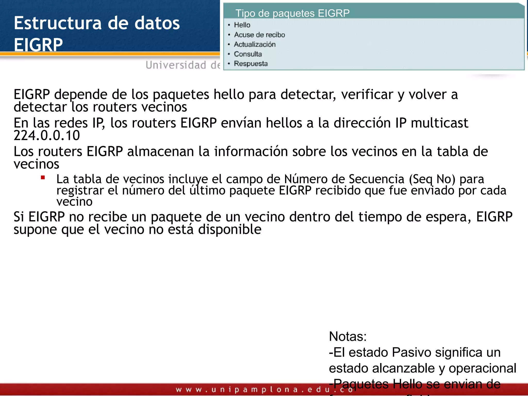 Tipo de paquetes EIGRP
Estructura de datos
EIGRP

EIGRP depende de los paquetes hello para detectar, verificar y volver a
detectar los routers vecinos
En las redes IP, los routers EIGRP envían hellos a la dirección IP multicast
224.0.0.10
Los routers EIGRP almacenan la información sobre los vecinos en la tabla de
vecinos
     La tabla de vecinos incluye el campo de Número de Secuencia (Seq No) para
      registrar el número del último paquete EIGRP recibido que fue enviado por cada
      vecino
Si EIGRP no recibe un paquete de un vecino dentro del tiempo de espera, EIGRP
supone que el vecino no está disponible




                                                      Notas:
                                                      -El estado Pasivo significa un
                                                      estado alcanzable y operacional
                                                      -Paquetes Hello se envian de
 