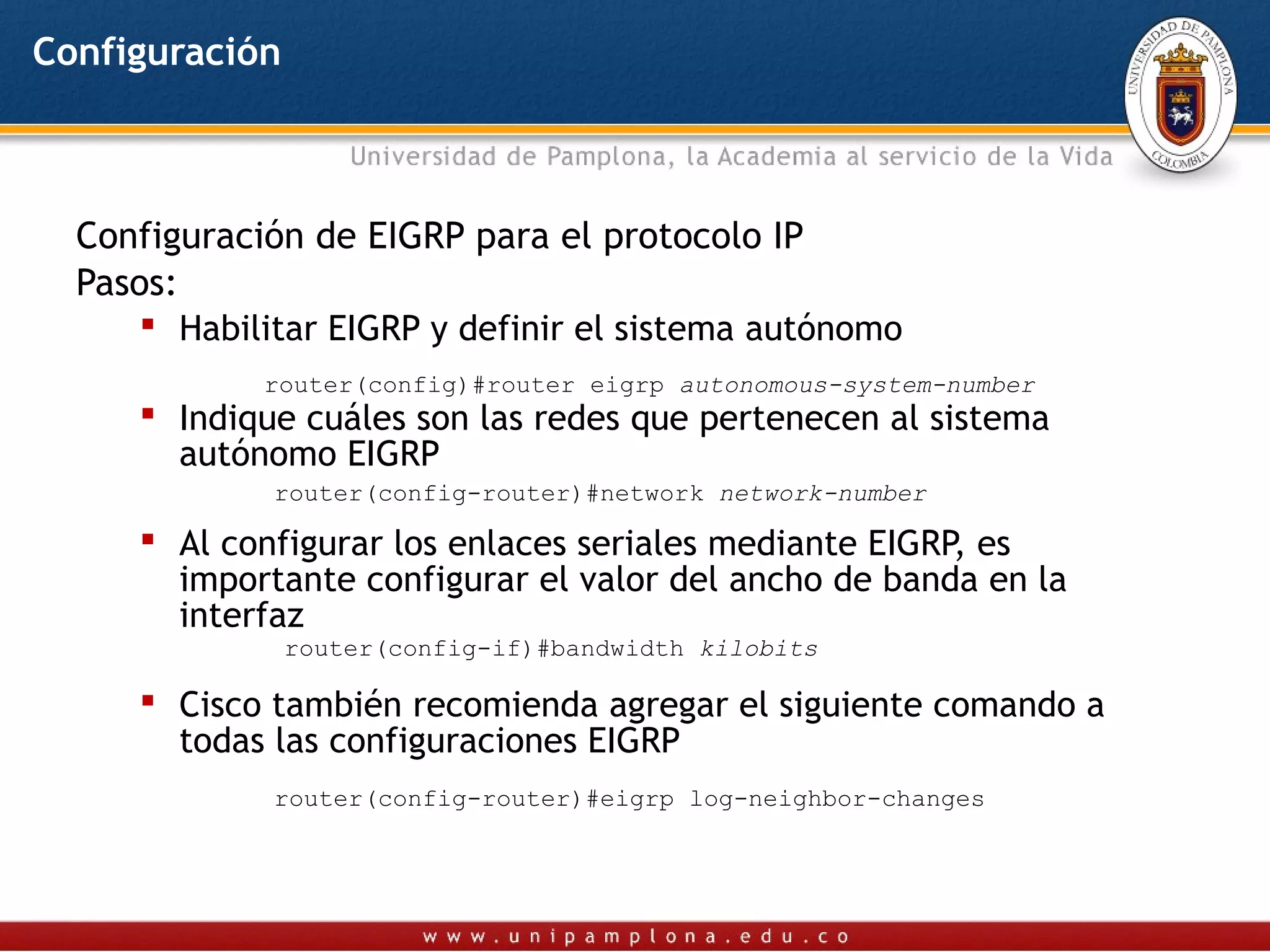 Configuración



  Configuración de EIGRP para el protocolo IP
  Pasos:
       Habilitar EIGRP y definir el sistema autónomo
             router(config)#router eigrp autonomous-system-number
      Indique cuáles son las redes que pertenecen al sistema
       autónomo EIGRP
              router(config-router)#network network-number

      Al configurar los enlaces seriales mediante EIGRP, es
       importante configurar el valor del ancho de banda en la
       interfaz
                router(config-if)#bandwidth kilobits

      Cisco también recomienda agregar el siguiente comando a
       todas las configuraciones EIGRP
              router(config-router)#eigrp log-neighbor-changes
 