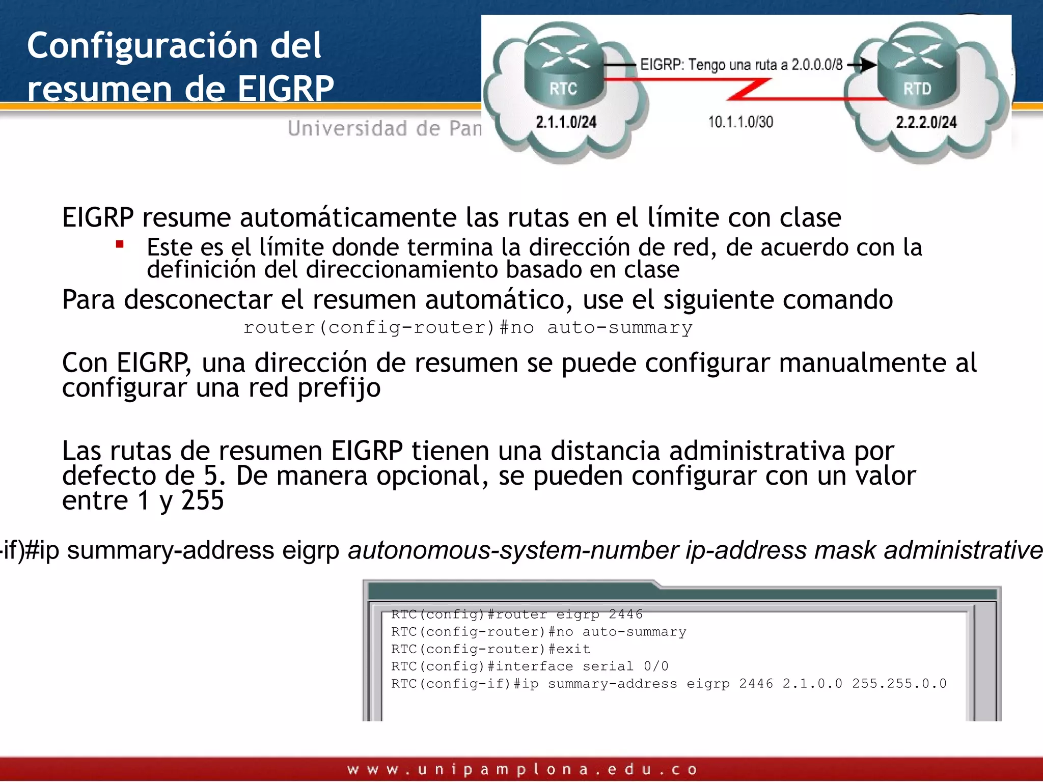 Configuración del
  resumen de EIGRP


     EIGRP resume automáticamente las rutas en el límite con clase
          Este es el límite donde termina la dirección de red, de acuerdo con la
           definición del direccionamiento basado en clase
     Para desconectar el resumen automático, use el siguiente comando
                    router(config-router)#no auto-summary
     Con EIGRP, una dirección de resumen se puede configurar manualmente al
     configurar una red prefijo

     Las rutas de resumen EIGRP tienen una distancia administrativa por
     defecto de 5. De manera opcional, se pueden configurar con un valor
     entre 1 y 255
-if)#ip summary-address eigrp autonomous-system-number ip-address mask administrative

                                 RTC(config)#router eigrp 2446
                                 RTC(config-router)#no auto-summary
                                 RTC(config-router)#exit
                                 RTC(config)#interface serial 0/0
                                 RTC(config-if)#ip summary-address eigrp 2446 2.1.0.0 255.255.0.0
 