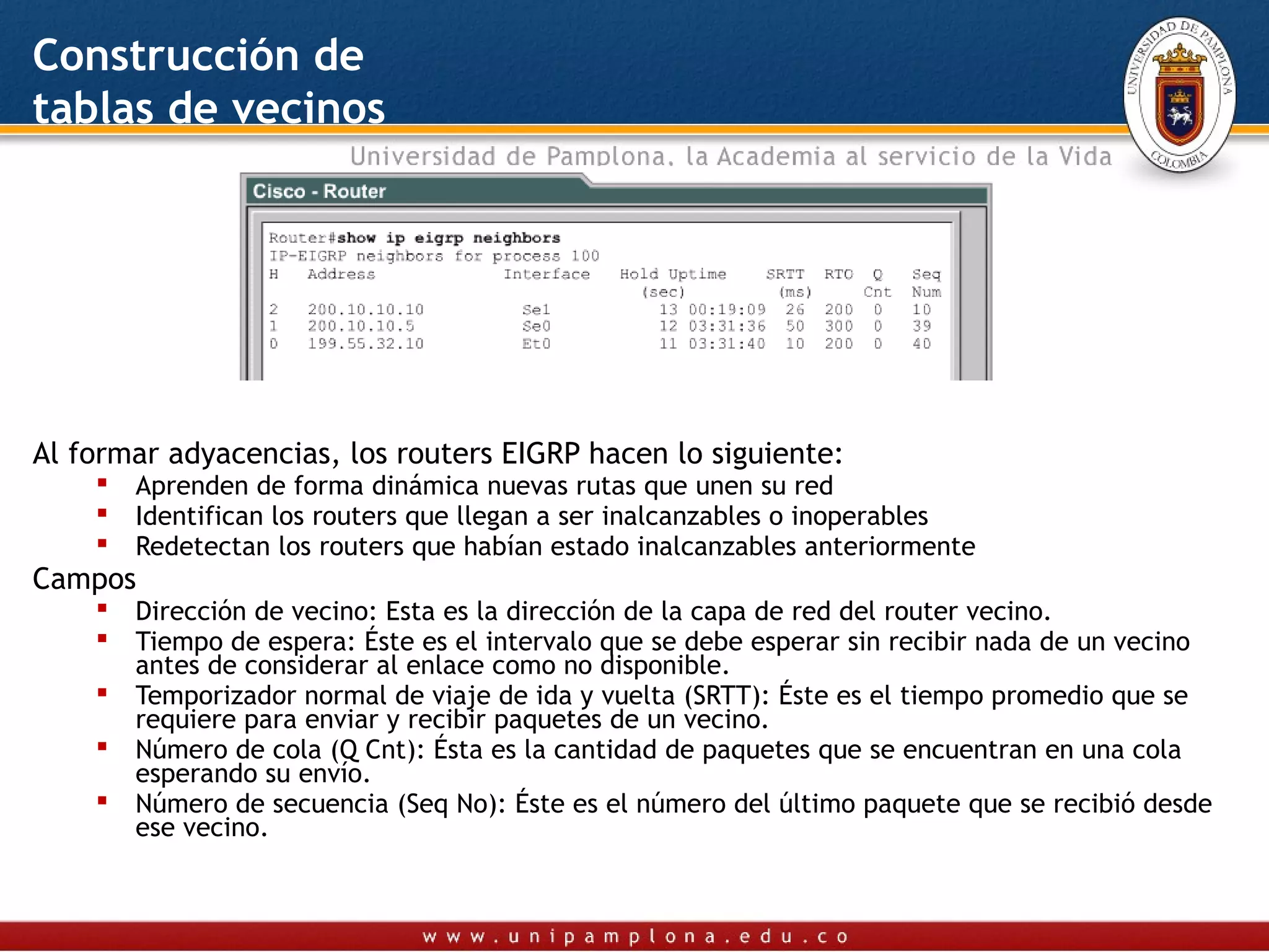 Construcción de
tablas de vecinos




Al formar adyacencias, los routers EIGRP hacen lo siguiente:
       Aprenden de forma dinámica nuevas rutas que unen su red
       Identifican los routers que llegan a ser inalcanzables o inoperables
       Redetectan los routers que habían estado inalcanzables anteriormente
Campos
       Dirección de vecino: Esta es la dirección de la capa de red del router vecino.
       Tiempo de espera: Éste es el intervalo que se debe esperar sin recibir nada de un vecino
        antes de considerar al enlace como no disponible.
       Temporizador normal de viaje de ida y vuelta (SRTT): Éste es el tiempo promedio que se
        requiere para enviar y recibir paquetes de un vecino.
       Número de cola (Q Cnt): Ésta es la cantidad de paquetes que se encuentran en una cola
        esperando su envío.
       Número de secuencia (Seq No): Éste es el número del último paquete que se recibió desde
        ese vecino.
 
