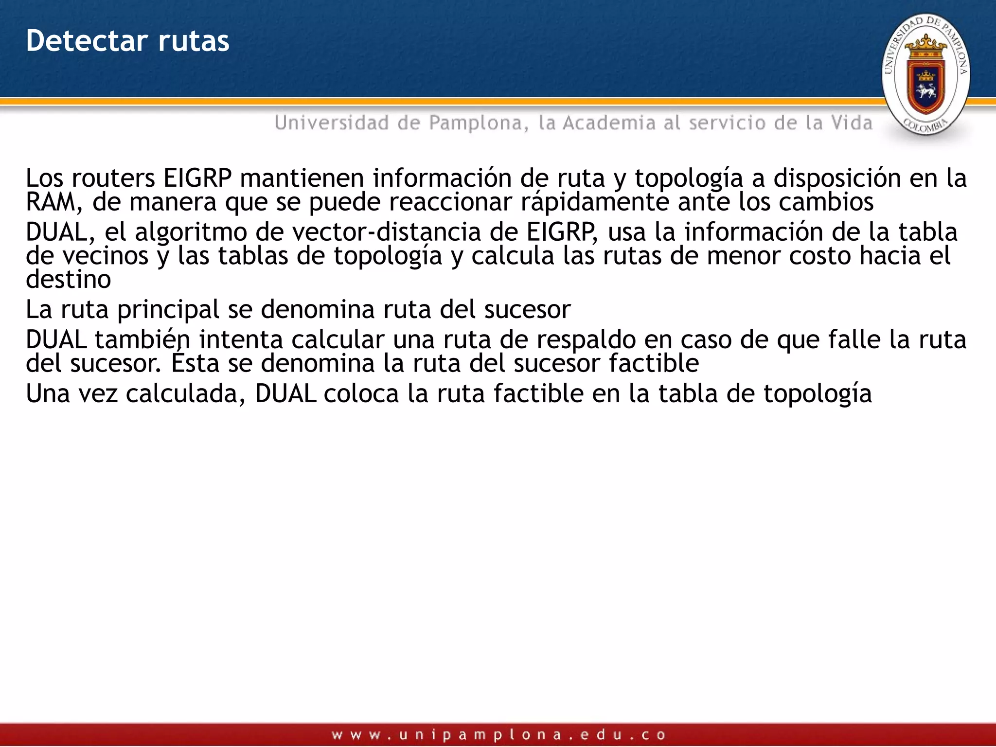 Detectar rutas



Los routers EIGRP mantienen información de ruta y topología a disposición en la
RAM, de manera que se puede reaccionar rápidamente ante los cambios
DUAL, el algoritmo de vector-distancia de EIGRP, usa la información de la tabla
de vecinos y las tablas de topología y calcula las rutas de menor costo hacia el
destino
La ruta principal se denomina ruta del sucesor
DUAL también intenta calcular una ruta de respaldo en caso de que falle la ruta
del sucesor. Ésta se denomina la ruta del sucesor factible
Una vez calculada, DUAL coloca la ruta factible en la tabla de topología
 
