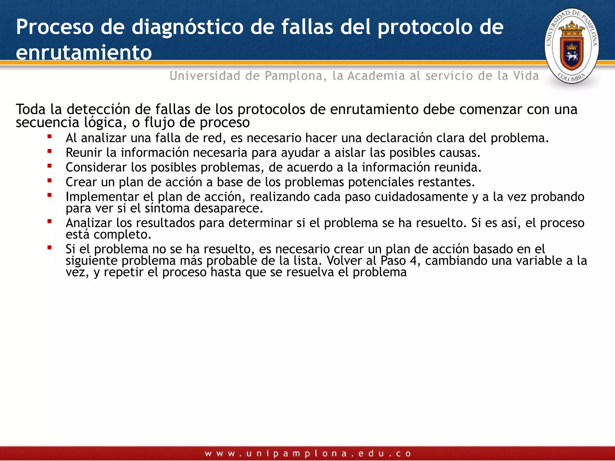 Proceso de diagnóstico de fallas del protocolo de
enrutamiento

Toda la detección de fallas de los protocolos de enrutamiento debe comenzar con una
secuencia lógica, o flujo de proceso
       Al analizar una falla de red, es necesario hacer una declaración clara del problema.
       Reunir la información necesaria para ayudar a aislar las posibles causas.
       Considerar los posibles problemas, de acuerdo a la información reunida.
       Crear un plan de acción a base de los problemas potenciales restantes.
       Implementar el plan de acción, realizando cada paso cuidadosamente y a la vez probando
        para ver si el síntoma desaparece.
       Analizar los resultados para determinar si el problema se ha resuelto. Si es así, el proceso
        está completo.
       Si el problema no se ha resuelto, es necesario crear un plan de acción basado en el
        siguiente problema más probable de la lista. Volver al Paso 4, cambiando una variable a la
        vez, y repetir el proceso hasta que se resuelva el problema
 