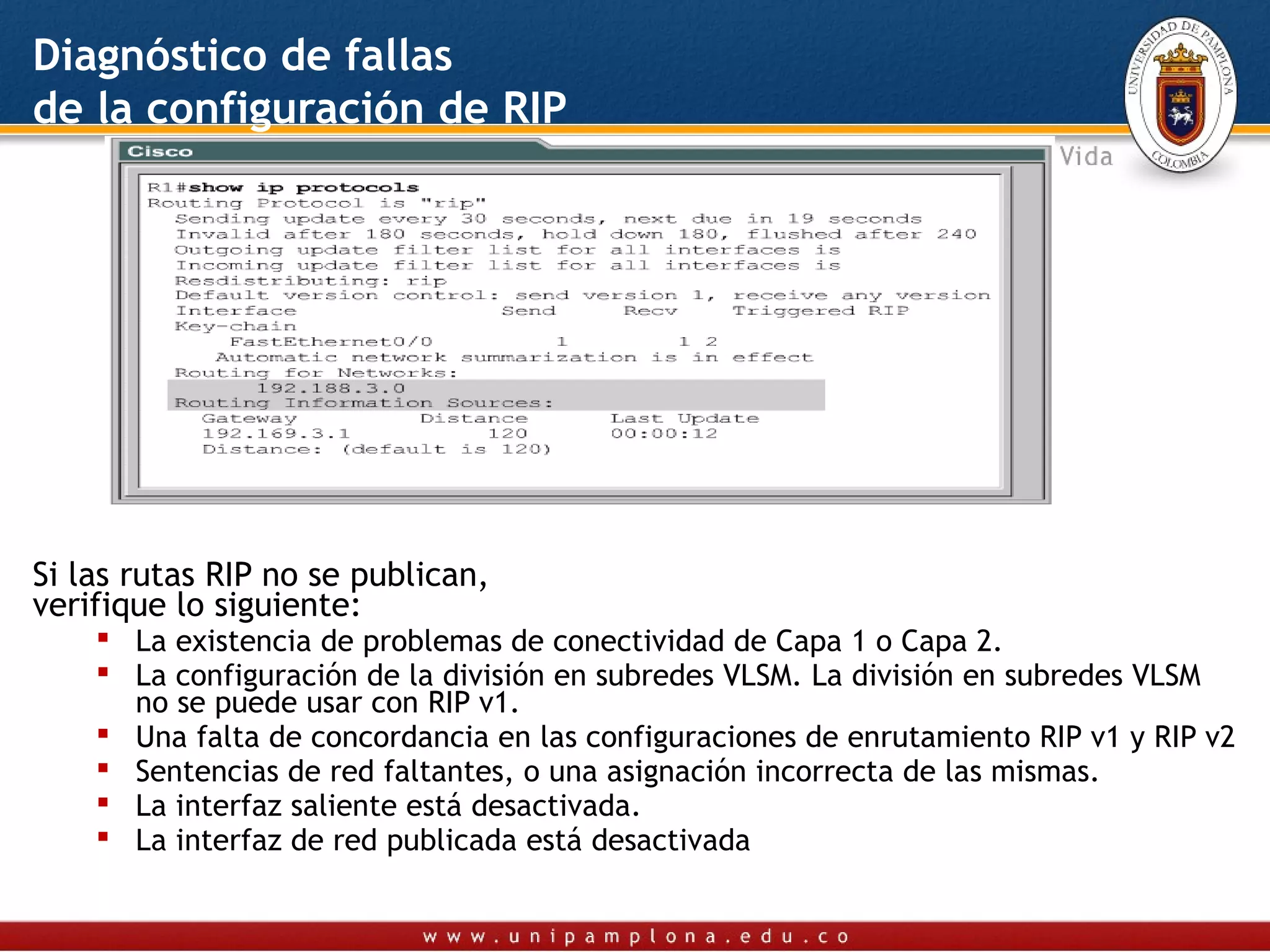 Diagnóstico de fallas
de la configuración de RIP




Si las rutas RIP no se publican,
verifique lo siguiente:
     La existencia de problemas de conectividad de Capa 1 o Capa 2.
     La configuración de la división en subredes VLSM. La división en subredes VLSM
      no se puede usar con RIP v1.
     Una falta de concordancia en las configuraciones de enrutamiento RIP v1 y RIP v2
     Sentencias de red faltantes, o una asignación incorrecta de las mismas.
     La interfaz saliente está desactivada.
     La interfaz de red publicada está desactivada
 
