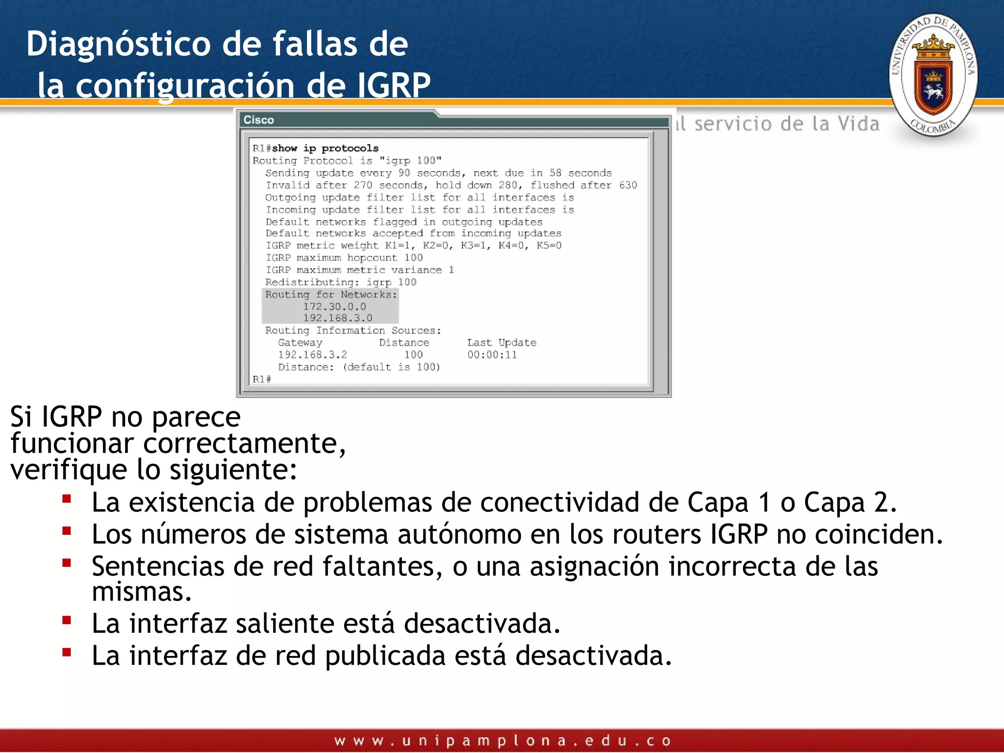 Diagnóstico de fallas de
 la configuración de IGRP




Si IGRP no parece
funcionar correctamente,
verifique lo siguiente:
      La existencia de problemas de conectividad de Capa 1 o Capa 2.
      Los números de sistema autónomo en los routers IGRP no coinciden.
      Sentencias de red faltantes, o una asignación incorrecta de las
       mismas.
      La interfaz saliente está desactivada.
      La interfaz de red publicada está desactivada.
 