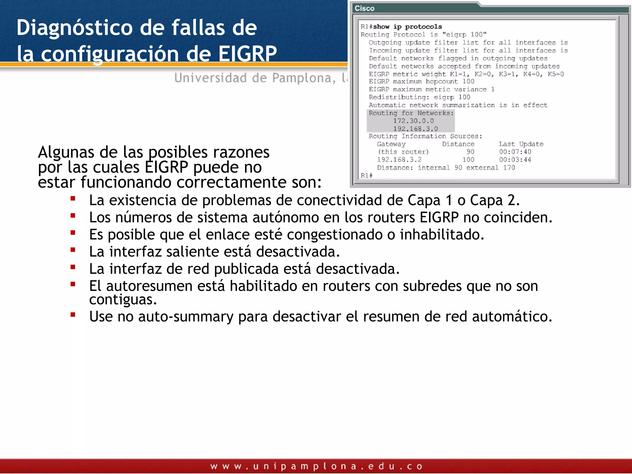 Diagnóstico de fallas de
la configuración de EIGRP



  Algunas de las posibles razones
  por las cuales EIGRP puede no
  estar funcionando correctamente son:
      La existencia de problemas de conectividad de Capa 1 o Capa 2.
      Los números de sistema autónomo en los routers EIGRP no coinciden.
      Es posible que el enlace esté congestionado o inhabilitado.
      La interfaz saliente está desactivada.
      La interfaz de red publicada está desactivada.
      El autoresumen está habilitado en routers con subredes que no son
       contiguas.
      Use no auto-summary para desactivar el resumen de red automático.
 