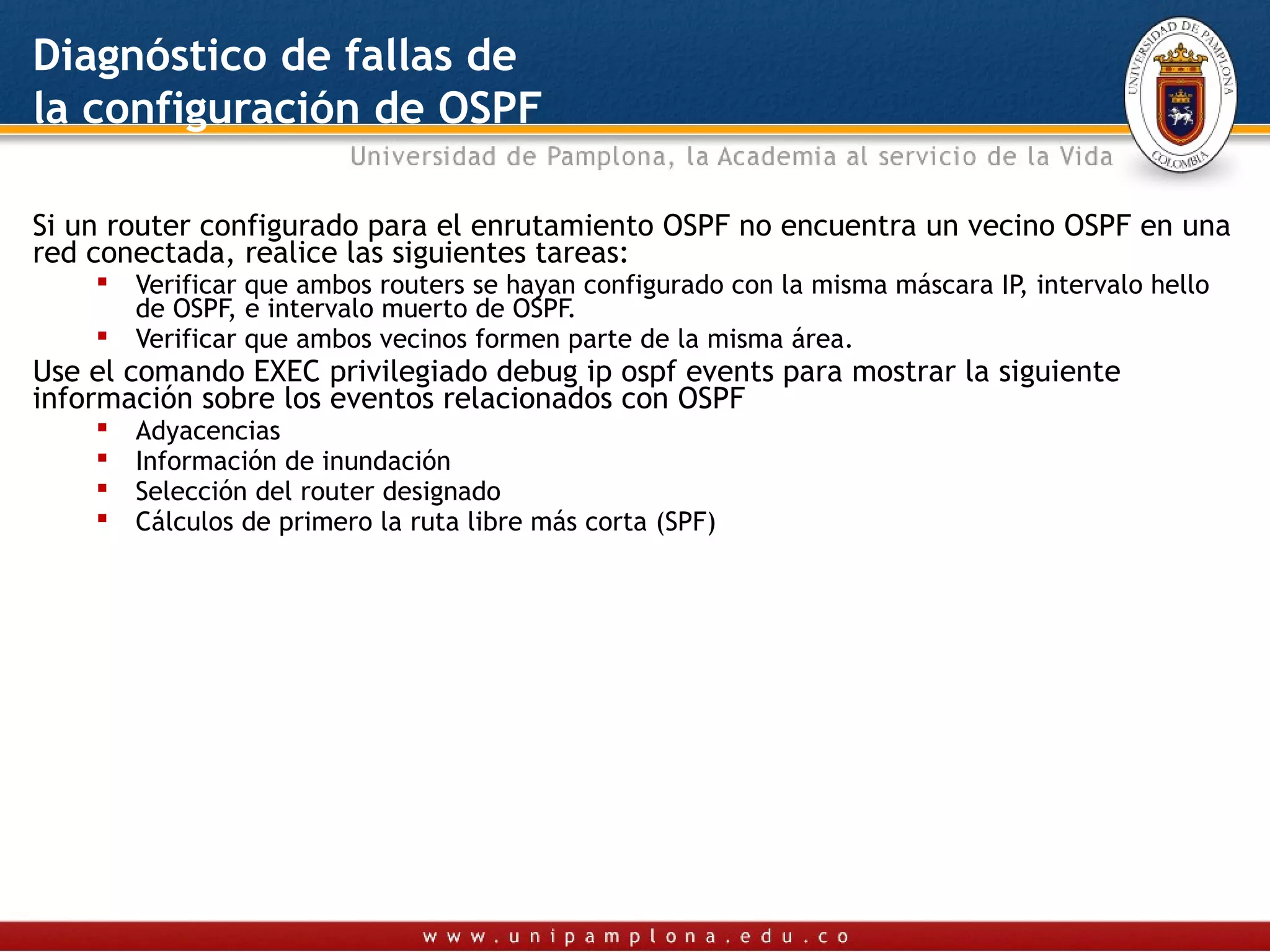 Diagnóstico de fallas de
la configuración de OSPF

Si un router configurado para el enrutamiento OSPF no encuentra un vecino OSPF en una
red conectada, realice las siguientes tareas:
       Verificar que ambos routers se hayan configurado con la misma máscara IP, intervalo hello
        de OSPF, e intervalo muerto de OSPF.
       Verificar que ambos vecinos formen parte de la misma área.
Use el comando EXEC privilegiado debug ip ospf events para mostrar la siguiente
información sobre los eventos relacionados con OSPF
       Adyacencias
       Información de inundación
       Selección del router designado
       Cálculos de primero la ruta libre más corta (SPF)
 
