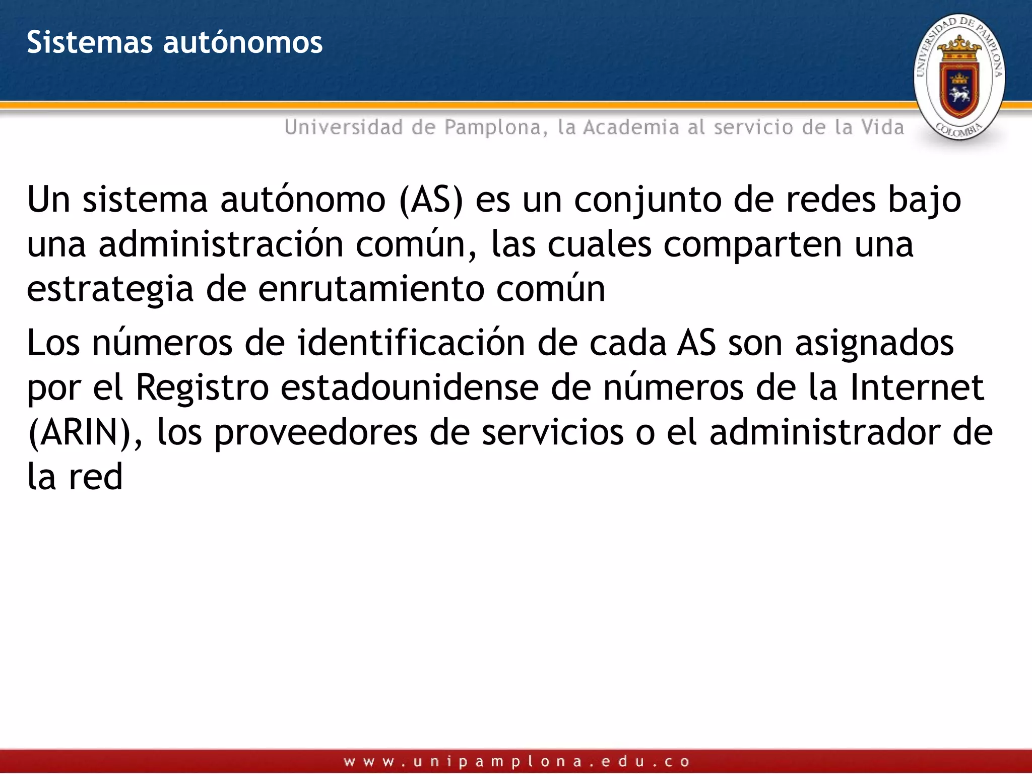 Sistemas autónomos




Un sistema autónomo (AS) es un conjunto de redes bajo
una administración común, las cuales comparten una
estrategia de enrutamiento común
Los números de identificación de cada AS son asignados
por el Registro estadounidense de números de la Internet
(ARIN), los proveedores de servicios o el administrador de
la red
 