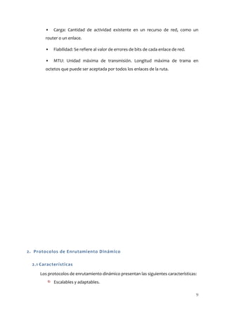 •   Carga: Cantidad de actividad existente en un recurso de red, como un
        router o un enlace.

        •   Fiabilidad: Se refiere al valor de errores de bits de cada enlace de red.

        •   MTU: Unidad máxima de transmisión. Longitud máxima de trama en
        octetos que puede ser aceptada por todos los enlaces de la ruta.




2. Protocolos de Enrutamiento Dinámico

  2.1 Características

     Los protocolos de enrutamiento dinámico presentan las siguientes características:
            Escalables y adaptables.

                                                                                        9
 
