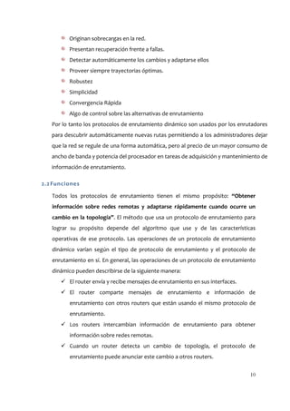 Originan sobrecargas en la red.
         Presentan recuperación frente a fallas.
         Detectar automáticamente los cambios y adaptarse ellos
         Proveer siempre trayectorias óptimas.
         Robustez
         Simplicidad
         Convergencia Rápida
         Algo de control sobre las alternativas de enrutamiento
   Por lo tanto los protocolos de enrutamiento dinámico son usados por los enrutadores
   para descubrir automáticamente nuevas rutas permitiendo a los administradores dejar
   que la red se regule de una forma automática, pero al precio de un mayor consumo de
   ancho de banda y potencia del procesador en tareas de adquisición y mantenimiento de
   información de enrutamiento.

2.2 Funciones

   Todos los protocolos de enrutamiento tienen el mismo propósito: “Obtener
   información sobre redes remotas y adaptarse rápidamente cuando ocurre un
   cambio en la topología”. El método que usa un protocolo de enrutamiento para
   lograr su propósito depende del algoritmo que use y de las características
   operativas de ese protocolo. Las operaciones de un protocolo de enrutamiento
   dinámico varían según el tipo de protocolo de enrutamiento y el protocolo de
   enrutamiento en sí. En general, las operaciones de un protocolo de enrutamiento
   dinámico pueden describirse de la siguiente manera:
       El router envía y recibe mensajes de enrutamiento en sus interfaces.
       El router comparte mensajes de enrutamiento e información de
         enrutamiento con otros routers que están usando el mismo protocolo de
         enrutamiento.
       Los routers intercambian información de enrutamiento para obtener
         información sobre redes remotas.
       Cuando un router detecta un cambio de topología, el protocolo de
         enrutamiento puede anunciar este cambio a otros routers.


                                                                                10
 