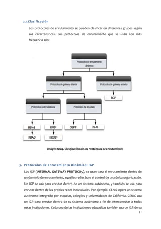 2.3 Clasificación

     Los protocolos de enrutamiento se pueden clasificar en diferentes grupos según
     sus características. Los protocolos de enrutamiento que se usan con más
     frecuencia son:




                  Imagen Nro4. Clasificación de los Protocolos de Enrutamiento




3. Protocolos de Enrutamiento Dinámico: IGP

  Los IGP (INTERNAL GATEWAY PROTOCOL), se usan para el enrutamiento dentro de
  un dominio de enrutamiento, aquellas redes bajo el control de una única organización.
  Un IGP se usa para enrutar dentro de un sistema autónomo, y también se usa para
  enrutar dentro de las propias redes individuales. Por ejemplo, CENIC opera un sistema
  autónomo integrado por escuelas, colegios y universidades de California. CENIC usa
  un IGP para enrutar dentro de su sistema autónomo a fin de interconectar a todas
  estas instituciones. Cada una de las instituciones educativas también usa un IGP de su
                                                                                     11
 