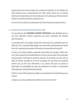 propia elección para enrutar dentro de su propia red individual. El IGP utilizado por
  cada entidad provee la determinación del mejor camino dentro de sus propios
  dominios de enrutamiento, del mismo modo que el IGP utilizado por CENIC provee las
  mejores rutas dentro del sistema autónomo en sí.

  A su vez el IGP se clasifica en 2 protocolos más: Vector Distancia y Estado de enlace.



4. Protocolos de Enrutamiento Dinámico: EGP

  Por otro lado, los EGP (EXTERNAL GATEWAY PROTOCOL), están diseñados para su
  uso entre diferentes sistemas autónomos que están controlados por distintas
  administraciones.

  Las pasarelas EGP sólo pueden retransmitir información de accesibilidad para las
  redes de su AS. La pasarela debe recoger esta información, habitualmente por medio
  de un IGP, usado para intercambiar información entre pasarelas del mismo AS.

  Se basa en el sondeo periódico empleando intercambios de mensajes "Hello/I Hear
  You", para monitorizar la accesibilidad de los vecinos y para sondear si hay solicitudes
  de actualización. Restringe las pasarelas exteriores al permitirles anunciar sólo las
  redes de destino accesibles en el AS de la pasarela. De esta forma, una pasarela
  exterior que usa EGP pasa información a sus vecinos EGP pero no anuncia la
  información de accesibilidad de estos (las pasarelas son vecinos si intercambian
  información de encaminamiento) fuera del AS.

  El BGP es el único EGP actualmente viable y es el protocolo de enrutamiento que usa
  Internet.

  La figura es una vista simplificada de la diferencia entre los IGP y EGP.




                                                                                           12
 