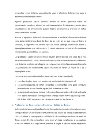 protocolos vector distancia generalmente usan el algoritmo Bellman-Ford para la
  determinación del mejor camino.

  Algunos protocolos vector distancia envían en forma periódica tablas de
  enrutamiento completas a todos los vecinos conectados. En las redes extensas, estas
  actualizaciones de enrutamiento pueden llegar a ser enormes y provocar un tráfico
  importante en los enlaces.

  Aunque el algoritmo Bellman-Ford eventualmente acumula la información suficiente
  como para mantener una base de datos de las redes en las que se puede lograr la
  conexión, el algoritmo no permite que un router obtenga información sobre la
  topología exacta de una internetwork. El router solamente conoce la información de
  enrutamiento que recibió de sus vecinos.

  Los protocolos vector distancia utilizan routers como letreros a lo largo de la ruta
  hacia el destino final. La única información que conoce el router sobre una red remota
  es la distancia o métrica para llegar a esa red y qué ruta o interfaz usar para alcanzarla.
  Los protocolos de enrutamiento vector distancia no tienen un mapa en sí de la
  topología de la red.

  Los protocolos vector distancia funcionan mejor en situaciones donde:

  o La red es simple y plana y no requiere de un diseño jerárquico especial
  o Los administradores no tienen suficientes conocimientos como para configurar
     protocolos de estado de enlace y resolver problemas en ellos.
  o Se están implementando tipos de redes específicos, como las redes hub-and-spoke
     y los peores tiempos de convergencia en una red no son motivo de preocupación.
     RIP, RIPv2, IGRP, son protocolos característicos de vector distancia.

6. Protocolos de Enrutamiento Dinámico: Estado de Enlace

  A diferencia de la operación del protocolo de enrutamiento vector distancia, un router
  configurado con un protocolo de enrutamiento de estado de enlace puede crear una
  "vista completa" o topología de la red al reunir información proveniente de todos los
  demás router. En este protocolo es como tener un mapa completo de la topología de
  la red. Los letreros a lo largo de la ruta desde el origen al destino no son necesarios,
                                                                                          14
 