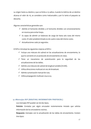 su origen hasta su destino y que se limita a 15 saltos. Cuando la métrica de un destino
alcanza el valor de 16, se considera como inalcanzable y por lo tanto el paquete se
descarta.


Algunas características generales son:
        Admite el horizonte dividido y el horizonte dividido con envenenamiento
            en reversa para evitar loops.
        Es capaz de admitir un balanceo de carga de hasta seis rutas del mismo
            costo. El valor predeterminado es de cuatro rutas del mismo costo.
        Actualizaciones cada 30 segundos.


El RIPv2 introdujo las siguientes mejoras al RIPv1:
       Incluye una máscara de subred en las actualizaciones de enrutamiento, lo
            que lo convierte en un protocolo de enrutamiento sin clase.
       Tiene un mecanismo de autenticación para la seguridad de las
            actualizaciones de las tablas.
       Admite una máscara de subred de longitud variable (VLSM).
       Utiliza direcciones multicast en vez de broadcast.
       Admite sumarización manual de ruta.
       Utiliza propagación multicast 224.0.0.9.




9.1 Mensajes RIP (ROUTING INFORMATION PROTOCOL)
   Los mensajes RIP pueden ser de dos tipos.
   Petición: Enviados por algún enrutador recientemente iniciado que solicita
   información de los enrutadores vecinos.
   Respuesta: mensajes con la actualización de las tablas de enrutamiento. Existen
   tres tipos:
                                                                                    17
 