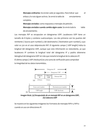 Mensajes ordinarios: Se envían cada 30 segundos. Para indicar que           el
          enlace y la ruta siguen activos. Se envía la tabla de   enrutamiento
          completa.
          Mensajes enviados: como respuesta a mensajes de petición.
          Mensajes enviados cuando cambia algún coste: Se envía toda la            tabla
          de enrutamiento.
Los mensajes RIP se encapsulan en datagramas UDP. Lacabecera UDP tiene un
tamaño de 8 bytes y contiene cuatrocampos. Los dos primeros son los puertos del
remitente ( Source port number) y del destinatario ( Destination port number), cuyo
valor es 520 en el caso delprotocolo RIP. El siguiente campo ( UDP lenght) indica la
longitud del datagrama UDP, aunque que esta información es redundante, ya que
lacabecera IP contiene la longitud total del datagrama IP y podría obtenerse
lalongitud del datagrama UDP sin más que restarle la longitud de la cabecera IP.
El último campo ( UDP checksum) es una suma de verificación para comprobar
la integridad de los datos transmitidos.




       Imagen Nro6. (a) Encapsulado de un mensaje RIP en un datagrama UDP,
                                 (b) Cabecera UDP


Se muestra en los siguientes imágenes los Formatos de mensajes RIPv1 y RIPv2
cuando se usa con direcciones IP.




                                                                                      18
 