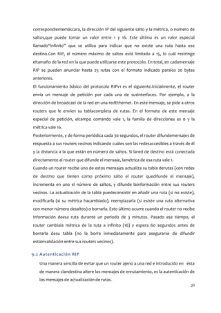 correspondientemáscara, la dirección IP del siguiente salto y la métrica, o número de
saltos,que puede tomar un valor entre 1 y 16. Este último es un valor especial
llamado“infinito” que se utiliza para indicar que no existe una ruta hasta ese
destino.Con RIP, el número máximo de saltos está limitado a 15, lo cuál restringe
eltamaño de la red en la que puede utilizarse este protocolo. En total, en cadamensaje
RIP se pueden anunciar hasta 25 rutas con el formato indicado paralos 20 bytes
anteriores.
El funcionamiento básico del protocolo RIPv1 es el siguiente.Inicialmente, el router
envía un mensaje de petición por cada una de susinterfaces. Por ejemplo, a la
dirección de broadcast de la red en una redEthernet. En este mensaje, se pide a otros
routers que le envíen su tablacompleta de rutas. En el formato de este mensaje
especial de petición, elcampo comando vale 1, la familia de direcciones es 0 y la
métrica vale 16.
Posteriormente, y de forma periódica cada 30 segundos, el router difundemensajes de
respuesta a sus routers vecinos indicando cuáles son las redesaccesibles a través de él
y la distancia a la que están en número de saltos. Si lared de destino está conectada
directamente al router que difunde el mensaje, lamétrica de esa ruta vale 1.
Cuando un router recibe uno de estos mensajes actualiza su tabla derutas (con redes
de destino que tienen como próximo salto el router quedifunde el mensaje),
incrementa en uno el número de saltos, y difunde lainformación entre sus routers
vecinos. La actualización de la tabla puedeconsistir en añadir una ruta (si no existe),
modificarla (si su métrica hacambiado), reemplazarla (si existe una ruta alternativa
con menor número desaltos) o borrarla. Esto último ocurre cuando el router no recibe
información deesa ruta durante un periodo de 3 minutos. Pasado ese tiempo, el
router cambiala métrica de la ruta a infinito (16) y espera 60 segundos antes de
borrarla desu tabla (no la borra inmediatamente para asegurarse de difundir
estainvalidación entre sus routers vecinos).

9.2 Autenticación RIP

   Una manera sencilla de evitar que un router ajeno a una red e introducido en ésta
   de manera clandestina altere los mensajes de enrutamiento, es la autenticación de
   los mensajes de actualización de rutas.
                                                                                    20
 