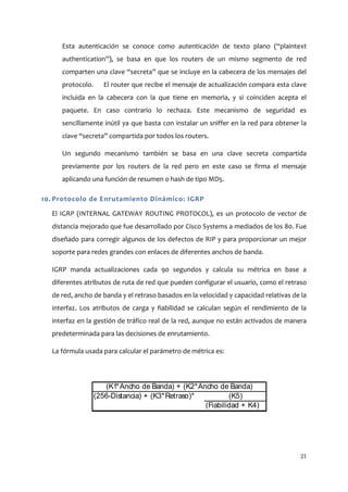 Esta autenticación se conoce como autenticación de texto plano (“plaintext
     authentication”), se basa en que los routers de un mismo segmento de red
     comparten una clave “secreta” que se incluye en la cabecera de los mensajes del
     protocolo.      El router que recibe el mensaje de actualización compara esta clave
     incluida en la cabecera con la que tiene en memoria, y si coinciden acepta el
     paquete. En caso contrario lo rechaza. Este mecanismo de seguridad es
     sencillamente inútil ya que basta con instalar un sniffer en la red para obtener la
     clave “secreta” compartida por todos los routers.

     Un segundo mecanismo también se basa en una clave secreta compartida
     previamente por los routers de la red pero en este caso se firma el mensaje
     aplicando una función de resumen o hash de tipo MD5.

10. Protocolo de Enrutamiento Dinámico: IGRP

  El IGRP (INTERNAL GATEWAY ROUTING PROTOCOL), es un protocolo de vector de
  distancia mejorado que fue desarrollado por Cisco Systems a mediados de los 80. Fue
  diseñado para corregir algunos de los defectos de RIP y para proporcionar un mejor
  soporte para redes grandes con enlaces de diferentes anchos de banda.

  IGRP manda actualizaciones cada 90 segundos y calcula su métrica en base a
  diferentes atributos de ruta de red que pueden configurar el usuario, como el retraso
  de red, ancho de banda y el retraso basados en la velocidad y capacidad relativas de la
  interfaz. Los atributos de carga y fiabilidad se calculan según el rendimiento de la
  interfaz en la gestión de tráfico real de la red, aunque no están activados de manera
  predeterminada para las decisiones de enrutamiento.

  La fórmula usada para calcular el parámetro de métrica es:




                     (K1* Ancho de Banda) + (K2* Ancho de Banda)
                  (256-Distancia) + (K3* Retraso)*         (K5)
                                                   (Fiabilidad + K4)




                                                                                      21
 