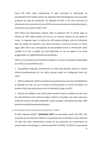 Como RIP, IGRP utiliza publicaciones IP para comunicar la información de
  enrutamiento a los routers vecinos. No obstante, IGRP está designado como su propio
  protocolo de capa de transporte. No depende de UDP o TCP para comunicar la
  información de la ruta de red. Como IGRP no tiene mecanismos de retroalimentación,
  funciona de una manera similar a UDP.

  IGRP ofrece tres importantes mejoras sobre el protocolo RIP. En primer lugar, la
  métrica de IGRP puede admitir una red con un número máximo de 255 saltos de
  router. En segundo lugar, la métrica de IGRP puede distinguir entre los diferentes
  tipos de medios de conexión y los costes asociados a cada uno de ellos. En tercer
  lugar, IGRP ofrece una convergencia de funcionalidad envían la información sobre
  cambios en la red a medida que está disponible, en vez de esperar a las horas
  programadas con regularidad para la actualización.

  IGRP es un protocolo de enrutamiento basado en vectores de distancia desarrollado
  por CISCO, sus características son:

  • Escalabilidad mejorada: Enrutamiento en redes más grandes, posee un número
  máximo predeterminado de 100 saltos, aunque puede ser configurado hasta 255
  saltos.

  • Métrica sofisticada: Métrica compuesta que proporciona una mayor flexibilidad en
  la selección de rutas. Se usa el retraso de interconexión y el ancho de banda y se
  pueden incluir otros parámetros como la fiabilidad, la carga y la MTU.

  • Soporte de múltiples rutas: IGRP puede mantener hasta un máximo de seis rutas
  de coste diferente entre redes de origen y destino. Se pueden usar varias rutas para
  aumentar el ancho de banda disponible o para conseguir redundancia de rutas. IGRP
  permite actualizaciones desencadenadas.

11. Protocolo de Enrutamiento Dinámico: EIGRP

  EI IGRP mejorado (EIGRP “ENHANCED IGRP”) se desarrolló a partir del IGRP, otro
  protocolo vector distancia. El EIGRP es un protocolo de enrutamiento vector distancia
  sin clase que tiene características propias de los protocolos de enrutamiento de
  estado enlace. Sin embargo, y a diferencia del RIP o el OSPF, el EIGRP es un protocolo
                                                                                     22
 