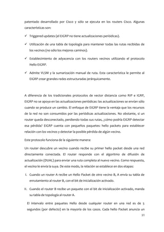 patentado desarrollado por Cisco y sólo se ejecuta en los routers Cisco. Algunas
características son:

 Triggered updates (el EIGRP no tiene actualizaciones periódicas).

 Utilización de una tabla de topología para mantener todas las rutas recibidas de
   los vecinos (no sólo los mejores caminos).

 Establecimiento de adyacencia con los routers vecinos utilizando el protocolo
   Hello EIGRP.

 Admite VLSM y la sumarización manual de ruta. Esta característica le permite al
   EIGRP crear grandes redes estructuradas jerárquicamente.




A diferencia de los tradicionales protocolos de vector distancia como RIP e IGRP,
EIGRP no se apoya en las actualizaciones periódicas: las actualizaciones se envían sólo
cuando se produce un cambio. El enfoque de EIGRP tiene la ventaja que los recursos
de la red no son consumidos por las periódicas actualizaciones. No obstante, si un
router queda desconectado, perdiendo todas sus rutas, ¿cómo podría EIGRP detectar
esa pérdida? EIGRP cuenta con pequeños paquetes: hello packets para establecer
relación con los vecinos y detectar la posible pérdida de algún vecino.

Este protocolo funciona de la siguiente manera:

Un router descubre un vecino cuando recibe su primer hello packet desde una red
directamente conectada. El router responde con el algoritmo de difusión de
actualización (DUAL) para enviar una ruta completa al nuevo vecino. Como respuesta,
el vecino le envía la suya. De este modo, la relación se establece en dos etapas:

I. Cuando un router A recibe un Hello Packet de otro vecino B, A envía su tabla de
   enrutamiento al router B, con el bit de inicialización activado.

II. Cuando el router B recibe un paquete con el bit de inicialización activado, manda
   su tabla de topología al router A.

 El intervalo entre paquetes Hello desde cualquier router en una red es de 5
 segundos (por defecto) en la mayoría de los casos. Cada hello Packet anuncia un
                                                                                    23
 