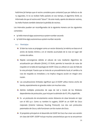 hold-time (el tiempo que el vecino considera para contestar) que por defecto es de
 15 segundos. Si no se reciben hello packets en ese tiempo, el algoritmo DUAL es
 informado de que el vecino está “down”. De este modo, aparte de detectar vecinos,
 los Hello Packets también detectan la pérdida de vecinos.

Los intervalos pueden ser reconfigurados de la siguiente manera con los siguientes
comandos:

   ip hello-interval eigrp autonomous-system-number seconds
   ip hold-time eigrp autonomous-system-number seconds

 11.1   Ventajas

        Si bien las rutas se propagan como un vector distancia, la métrica se basa en el
        ancho de banda mínimo y en el retardo acumulado de la ruta en lugar del
        conteo de saltos.

        Rápida convergencia debido al cálculo de ruta mediante Algoritmo de
        actualización por difusión (DUAL). El DUAL permite la inserción de rutas de
        respaldo en la tabla de topología de EIGRP. Éstas se utilizan en caso de falla de
        la ruta principal. Puesto que se trata de un procedimiento local, el cambio a la
        ruta de respaldo es inmediato y no implica ninguna acción en ningún otro
        router.

        Las actualizaciones limitadas significan que el EIGRP utiliza menos ancho de
        banda, especialmente en grandes redes con muchas rutas.

        Admite múltiples protocolos de capa de red a través de los Módulos
        dependientes de protocolos, que incluyen la admisión de IP, IPX y AppleTalk.

        Es un protocolo de enrutamiento vector distancia sin clase lanzado en 1992
        con el IOS 9.21. Como su nombre lo sugiere, EIGRP es un IGRP de Cisco
        mejorado (Interior Gateway Routing Protocol). Los dos son protocolos
        patentados de Cisco y sólo funcionan con los routers de Cisco.

        El propósito principal en el desarrollo de EIGRP de Cisco fue crear una versión
        sin clase del IGRP. EIGRP incluye muchas características que no se encuentran
                                                                                       24
 
