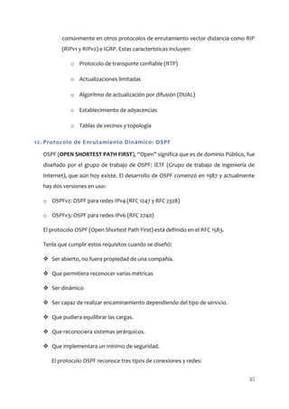 comúnmente en otros protocolos de enrutamiento vector distancia como RIP
         (RIPv1 y RIPv2) e IGRP. Estas características incluyen:

             o Protocolo de transporte confiable (RTP)

             o Actualizaciones limitadas

             o Algoritmo de actualización por difusión (DUAL)

             o Establecimiento de adyacencias

             o Tablas de vecinos y topología

12. Protocolo de Enrutamiento Dinámico: OSPF

  OSPF (OPEN SHORTEST PATH FIRST), “Open” significa que es de dominio Público, fue
  diseñado por el grupo de trabajo de OSPF: IETF (Grupo de trabajo de ingeniería de
  Internet), que aún hoy existe. El desarrollo de OSPF comenzó en 1987 y actualmente
  hay dos versiones en uso:

  o OSPFv2: OSPF para redes IPv4 (RFC 1247 y RFC 2328)

  o OSPFv3: OSPF para redes IPv6 (RFC 2740)

  El protocolo OSPF (Open Shortest Path First) está definido en el RFC 1583.

  Tenía que cumplir estos requisitos cuando se diseñó:

   Ser abierto, no fuera propiedad de una compañía.

   Que permitiera reconocer varias métricas

   Ser dinámico

   Ser capaz de realizar encaminamiento dependiendo del tipo de servicio.

   Que pudiera equilibrar las cargas.

   Que reconociera sistemas jerárquicos.

   Que implementara un mínimo de seguridad.

     El protocolo OSPF reconoce tres tipos de conexiones y redes:


                                                                                  25
 