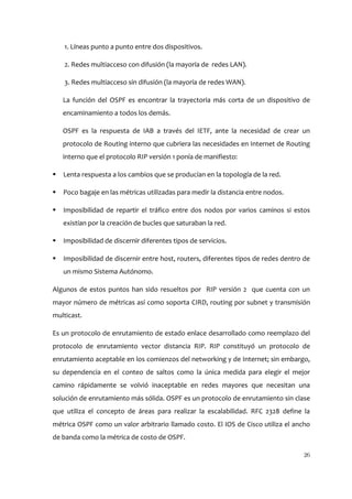 1. Líneas punto a punto entre dos dispositivos.

    2. Redes multiacceso con difusión (la mayoría de redes LAN).

    3. Redes multiacceso sin difusión (la mayoría de redes WAN).

    La función del OSPF es encontrar la trayectoria más corta de un dispositivo de
    encaminamiento a todos los demás.

    OSPF es la respuesta de IAB a través del IETF, ante la necesidad de crear un
    protocolo de Routing interno que cubriera las necesidades en Internet de Routing
    interno que el protocolo RIP versión 1 ponía de manifiesto:

   Lenta respuesta a los cambios que se producían en la topología de la red.

   Poco bagaje en las métricas utilizadas para medir la distancia entre nodos.

   Imposibilidad de repartir el tráfico entre dos nodos por varios caminos si estos
    existían por la creación de bucles que saturaban la red.

   Imposibilidad de discernir diferentes tipos de servicios.

   Imposibilidad de discernir entre host, routers, diferentes tipos de redes dentro de
    un mismo Sistema Autónomo.

Algunos de estos puntos han sido resueltos por RIP versión 2 que cuenta con un
mayor número de métricas así como soporta CIRD, routing por subnet y transmisión
multicast.

Es un protocolo de enrutamiento de estado enlace desarrollado como reemplazo del
protocolo de enrutamiento vector distancia RIP. RIP constituyó un protocolo de
enrutamiento aceptable en los comienzos del networking y de Internet; sin embargo,
su dependencia en el conteo de saltos como la única medida para elegir el mejor
camino rápidamente se volvió inaceptable en redes mayores que necesitan una
solución de enrutamiento más sólida. OSPF es un protocolo de enrutamiento sin clase
que utiliza el concepto de áreas para realizar la escalabilidad. RFC 2328 define la
métrica OSPF como un valor arbitrario llamado costo. El IOS de Cisco utiliza el ancho
de banda como la métrica de costo de OSPF.

                                                                                    26
 