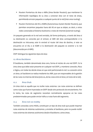    Routers fronterizos de área o ABRs (Area Border Routers), que mantienen la
       información topológica de su área y conectan ésta con el resto de áreas,
       permitiendo enrutar paquetes a cualquier punto de la red (inter-area routing).

      Routers fronterizos del AS o ASBRs (Autonomous System Border Routers), que
       permiten encaminar paquetes fuera del AS en que se alojen, es decir, a otras
       redes conectadas al Sistema Autónomo o resto de Internet (external routing).

Un paquete generado en la red será enviado, de forma jerárquica, a través del área si
su destinación es conocida por el emisor; al ABR del área correspondiente si la
destinación es intra-area; este lo enviará al router del área de destino, si este se
encuentra en el AS; o al ASBR si la destinación del paquete es exterior a la red
(desconocida por el ABR).

OSPF distingue los siguientes tipos de área:

12.1 Área Backbone

El backbone, también denominado área cero, forma el núcleo de una red OSPF. Es la
única área que debe estar presente en cualquier red OSPF, y mantiene conexión, física
o lógica, con todas las demás áreas en que esté particionada la red. La conexión entre
un área y el backbone se realiza mediante los ABR, que son responsables de la gestión
de las rutas no-internas del área (esto es, de las rutas entre el área y el resto de la red).

12.2        Área Stub

Un área stub es aquella que no recibe rutas externas. Las rutas externas se definen
como rutas que fueron inyectadas en OSPF desde otro protocolo de enrutamiento. Por
lo tanto, las rutas de segmento necesitan normalmente apoyarse en las rutas
predeterminadas para poder enviar tráfico a rutas fuera del segmento.

12.3        Área not-so-stubby

También conocidas como NSSA, constituyen un tipo de área stub que puede importar
rutas externas de sistemas autónomos y enviarlas al backbone, pero no puede recibir
rutas externas de sistemas autónomos desde el backbone u otras áreas.



                                                                                           28
 