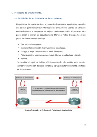 1. Protocolo de Enrutamiento.

  1.1. Definición de un Protocolo de Enrutamiento.

    Un protocolo de enrutamiento es un conjunto de procesos, algoritmos y mensajes
    que se usan para intercambiar información de enrutamiento usando las tablas de
    enrutamiento con la elección de los mejores caminos que realiza el protocolo para
    poder dirigir o enrutar los paquetes hacia diferentes redes. El propósito de un
    protocolo de enrutamiento incluye:


       Descubrir redes remotas.
       Mantener la información de enrutamiento actualizada.
       Escoger el mejor camino hacia las redes de destino.
       Poder encontrar un mejor camino nuevo si la ruta actual deja de estar dis
       ponible.
     Su función principal es facilitar el intercambio de información, esto permite
     compartir información de redes remotas y agregarla automáticamente a la tabla
     de enrutamiento.




              Imagen Nro.1 sobre la Definición de Protocolo de Enrutamiento




                                                                                    2
 