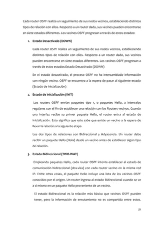 Cada router OSPF realiza un seguimiento de sus nodos vecinos, estableciendo distintos
tipos de relación con ellos. Respecto a un router dado, sus vecinos pueden encontrarse
en siete estados diferentes. Los vecinos OSPF progresan a través de estos estados:

   1. Estado Desactivado (DOWN)

       Cada router OSPF realiza un seguimiento de sus nodos vecinos, estableciendo
       distintos tipos de relación con ellos. Respecto a un router dado, sus vecinos
       pueden encontrarse en siete estados diferentes. Los vecinos OSPF progresan a
       través de estos estados:Estado Desactivado (DOWN)

       En el estado desactivado, el proceso OSPF no ha intercambiado información
       con ningún vecino. OSPF se encuentra a la espera de pasar al siguiente estado
       (Estado de Inicialización)

   2. Estado de Inicialización (INIT)

       Los routers OSPF envían paquetes tipo 1, o paquetes Hello, a intervalos
       regulares con el fin de establecer una relación con los Routers vecinos. Cuando
       una interfaz recibe su primer paquete Hello, el router entra al estado de
       Inicialización. Esto significa que este sabe que existe un vecino a la espera de
       llevar la relación a la siguiente etapa.

       Los dos tipos de relaciones son Bidireccional y Adyacencia. Un router debe
       recibir un paquete Hello (Hola) desde un vecino antes de establecer algún tipo
       de relación.

   3. Estado Bidireccional (TWO-WAY)

       Empleando paquetes Hello, cada router OSPF intenta establecer el estado de
       comunicación bidireccional (dos-vías) con cada router vecino en la misma red
       IP. Entre otras cosas, el paquete Hello incluye una lista de los vecinos OSPF
       conocidos por el origen. Un router ingresa al estado Bidireccional cuando se ve
       a sí mismo en un paquete Hello proveniente de un vecino.

        El estado Bidireccional es la relación más básica que vecinos OSPF pueden
        tener, pero la información de enrutamiento no es compartida entre estos.


                                                                                     29
 