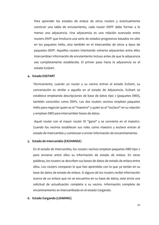 Para aprender los estados de enlace de otros routers y eventualmente
    construir una tabla de enrutamiento, cada router OSPF debe formar a lo
    menos una adyacencia. Una adyacencia es una relación avanzada entre
    routers OSPF que involucra una serie de estados progresivos basados no sólo
    en los paquetes Hello, sino también en el intercambio de otros 4 tipos de
    paquetes OSPF. Aquellos routers intentando volverse adyacentes entre ellos
    intercambian información de enrutamiento incluso antes de que la adyacencia
    sea completamente establecida. El primer paso hacia la adyacencia es el
    estado ExStart.

4. Estado EXSTART

   Técnicamente, cuando un router y su vecino entran al estado ExStart, su
   conversación es similar a aquella en el estado de Adyacencia. ExStart se
   establece empleando descripciones de base de datos tipo 2 (paquetes DBD),
   también conocidos como DDPs. Los dos routers vecinos emplean paquetes
   Hello para negociar quien es el "maestro" y quien es el "esclavo" en su relación
   y emplean DBD para intercambiar bases de datos.

    Aquel router con el mayor router ID "gana" y se convierte en el maestro.
   Cuando los vecinos establecen sus roles como maestro y esclavo entran al
   estado de Intercambio y comienzan a enviar información de encaminamiento.

5. Estado de Intercambio (EXCHANGE)

   En el estado de intercambio, los routers vecinos emplean paquetes DBD tipo 2
   para enviarse entre ellos su información de estado de enlace. En otras
   palabras, los routers se describen sus bases de datos de estado de enlace entre
   ellos. Los routers comparan lo que han aprendido con lo que ya tenían en su
   base de datos de estado de enlace. Si alguno de los routers recibe información
   acerca de un enlace que no se encuentra en su base de datos, este envía una
   solicitud de actualización completa a su vecino. Información completa de
   encaminamiento es intercambiada en el estado Cargando.

6. Estado Cargando (LOADING)

                                                                                30
 