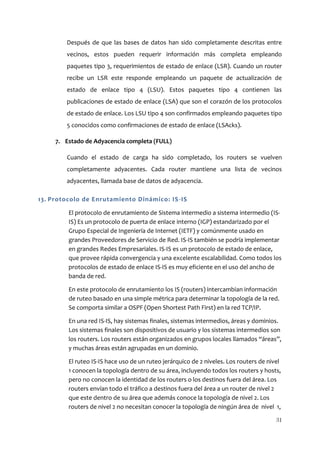Después de que las bases de datos han sido completamente descritas entre
        vecinos, estos pueden requerir información más completa empleando
        paquetes tipo 3, requerimientos de estado de enlace (LSR). Cuando un router
        recibe un LSR este responde empleando un paquete de actualización de
        estado de enlace tipo 4 (LSU). Estos paquetes tipo 4 contienen las
        publicaciones de estado de enlace (LSA) que son el corazón de los protocolos
        de estado de enlace. Los LSU tipo 4 son confirmados empleando paquetes tipo
        5 conocidos como confirmaciones de estado de enlace (LSAcks).

     7. Estado de Adyacencia completa (FULL)

        Cuando el estado de carga ha sido completado, los routers se vuelven
        completamente adyacentes. Cada router mantiene una lista de vecinos
        adyacentes, llamada base de datos de adyacencia.

13. Protocolo de Enrutamiento Dinámico: IS -IS

         El protocolo de enrutamiento de Sistema intermedio a sistema intermedio (IS-
         IS) Es un protocolo de puerta de enlace interno (IGP) estandarizado por el
         Grupo Especial de Ingeniería de Internet (IETF) y comúnmente usado en
         grandes Proveedores de Servicio de Red. IS-IS también se podría implementar
         en grandes Redes Empresariales. IS-IS es un protocolo de estado de enlace,
         que provee rápida convergencia y una excelente escalabilidad. Como todos los
         protocolos de estado de enlace IS-IS es muy eficiente en el uso del ancho de
         banda de red.

         En este protocolo de enrutamiento los IS (routers) intercambian información
         de ruteo basado en una simple métrica para determinar la topología de la red.
         Se comporta similar a OSPF (Open Shortest Path First) en la red TCP/IP.

         En una red IS-IS, hay sistemas finales, sistemas intermedios, áreas y dominios.
         Los sistemas finales son dispositivos de usuario y los sistemas intermedios son
         los routers. Los routers están organizados en grupos locales llamados “áreas”,
         y muchas áreas están agrupadas en un dominio.

         El ruteo IS-IS hace uso de un ruteo jerárquico de 2 niveles. Los routers de nivel
         1 conocen la topología dentro de su área, incluyendo todos los routers y hosts,
         pero no conocen la identidad de los routers o los destinos fuera del área. Los
         routers envían todo el tráfico a destinos fuera del área a un router de nivel 2
         que este dentro de su área que además conoce la topología de nivel 2. Los
         routers de nivel 2 no necesitan conocer la topología de ningún área de nivel 1,

                                                                                        31
 