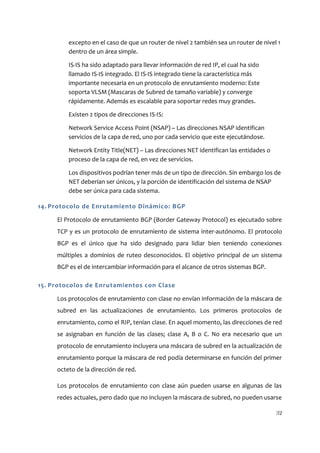 excepto en el caso de que un router de nivel 2 también sea un router de nivel 1
         dentro de un área simple.

         IS-IS ha sido adaptado para llevar información de red IP, el cual ha sido
         llamado IS-IS integrado. El IS-IS integrado tiene la característica más
         importante necesaria en un protocolo de enrutamiento moderno: Este
         soporta VLSM (Mascaras de Subred de tamaño variable) y converge
         rápidamente. Además es escalable para soportar redes muy grandes.

         Existen 2 tipos de direcciones IS-IS:

         Network Service Access Point (NSAP) – Las direcciones NSAP identifican
         servicios de la capa de red, uno por cada servicio que este ejecutándose.

         Network Entity Title(NET) – Las direcciones NET identifican las entidades o
         proceso de la capa de red, en vez de servicios.

         Los dispositivos podrían tener más de un tipo de dirección. Sin embargo los de
         NET deberían ser únicos, y la porción de identificación del sistema de NSAP
         debe ser única para cada sistema.

14. Protocolo de Enrutamiento Dinámico: BGP

     El Protocolo de enrutamiento BGP (Border Gateway Protocol) es ejecutado sobre
     TCP y es un protocolo de enrutamiento de sistema inter-autónomo. El protocolo
     BGP es el único que ha sido designado para lidiar bien teniendo conexiones
     múltiples a dominios de ruteo desconocidos. El objetivo principal de un sistema
     BGP es el de intercambiar información para el alcance de otros sistemas BGP.

15. Protocolos de Enrutamientos con Clase

     Los protocolos de enrutamiento con clase no envían información de la máscara de
     subred en las actualizaciones de enrutamiento. Los primeros protocolos de
     enrutamiento, como el RIP, tenían clase. En aquel momento, las direcciones de red
     se asignaban en función de las clases; clase A, B o C. No era necesario que un
     protocolo de enrutamiento incluyera una máscara de subred en la actualización de
     enrutamiento porque la máscara de red podía determinarse en función del primer
     octeto de la dirección de red.

     Los protocolos de enrutamiento con clase aún pueden usarse en algunas de las
     redes actuales, pero dado que no incluyen la máscara de subred, no pueden usarse

                                                                                       32
 