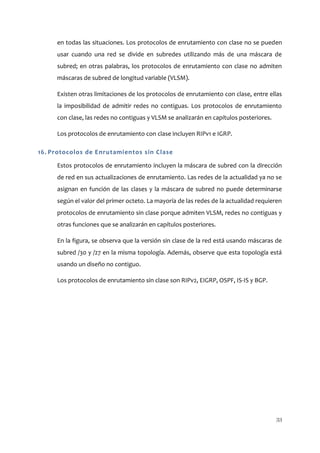 en todas las situaciones. Los protocolos de enrutamiento con clase no se pueden
     usar cuando una red se divide en subredes utilizando más de una máscara de
     subred; en otras palabras, los protocolos de enrutamiento con clase no admiten
     máscaras de subred de longitud variable (VLSM).

     Existen otras limitaciones de los protocolos de enrutamiento con clase, entre ellas
     la imposibilidad de admitir redes no contiguas. Los protocolos de enrutamiento
     con clase, las redes no contiguas y VLSM se analizarán en capítulos posteriores.

     Los protocolos de enrutamiento con clase incluyen RIPv1 e IGRP.

16. Protocolos de Enrutamientos sin Clase

     Estos protocolos de enrutamiento incluyen la máscara de subred con la dirección
     de red en sus actualizaciones de enrutamiento. Las redes de la actualidad ya no se
     asignan en función de las clases y la máscara de subred no puede determinarse
     según el valor del primer octeto. La mayoría de las redes de la actualidad requieren
     protocolos de enrutamiento sin clase porque admiten VLSM, redes no contiguas y
     otras funciones que se analizarán en capítulos posteriores.

     En la figura, se observa que la versión sin clase de la red está usando máscaras de
     subred /30 y /27 en la misma topología. Además, observe que esta topología está
     usando un diseño no contiguo.

     Los protocolos de enrutamiento sin clase son RIPv2, EIGRP, OSPF, IS-IS y BGP.




                                                                                        33
 