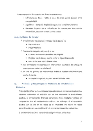 Los componentes de un protocolo de enrutamiento son:
                 Estructuras de datos – tablas o bases de datos que se guardan en la
                 memoria RAM
                 Algoritmos – Conjunto de pasos a seguir para completar una tarea
                 Mensajes de protocolo – Utilizado por los routers para intercambiar
                 información, descubrir routers u otras tareas.

1.2. Actividades de Enrutar

            Determina las trayectorias óptimas a través de una red
                  Menor retardo
                  Mayor fiabilidad
            Transportar paquetes a través de la red
                  Examina la dirección de destino del paquete
                  Decide a través de qué puerto enviar el siguiente paquete
                  Basa su decisión en la tabla de rutas
            Los enrutadores interconectados intercambian sus tablas de rutas para
              mantener una visión clara de la red
            En una red grande, los intercambios de tablas pueden consumir mucho
              ancho de banda
                  Se requiere un protocolo para actualización de rutas

1.3.         Ventajas y Desventajas del Protocolo de Enrutamiento
   Dinámico

         Antes de identificar los beneficios de los protocolos de enrutamiento dinámico,
         debemos considerar los motivos por los que usaríamos el enrutamiento
         estático. El enrutamiento dinámico ciertamente tiene múltiples ventajas en
         comparación con el enrutamiento estático. Sin embargo, el enrutamiento
         estático aún se usa en las redes de la actualidad. De hecho, las redes
         generalmente usan una combinación de enrutamiento estático y dinámico.

         El enrutamiento estático tiene varios usos principales, entre ellos:



                                                                                       3
 