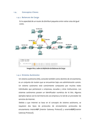 1.4.       Conceptos Claves

   1.4.1. Balanceo de Carga

       Es la capacidad de un router de distribuir paquetes entre varias rutas de igual
       costo.




                 Imagen Nro.2 sobre la Definición de Balanceo de Carga


   1.4.2. Sistema Autónomo

       Un sistema autónomo (AS), conocido también como dominio de enrutamiento,
       es un conjunto de routers que se encuentran bajo una administración común.
       Un sistema autónomo está comúnmente compuesto por muchas redes
       individuales que pertenecen a empresas, escuelas y otras instituciones. Los
       sistemas autónomos poseen un identificador numérico de 16 bits. Algunos
       ejemplos típicos son la red interna de una empresa y la red de un proveedor de
       servicios de Internet.
       Debido a que Internet se basa en el concepto de sistema autónomo, se
       requieren dos tipos de protocolos de enrutamiento: protocolos de
       enrutamiento interiorIGP (Interior Gateway Protocol) y exteriorEGP(Exterior
       Gateway Protocol).


                                                                                         6
 