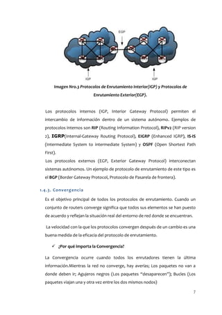 Imagen Nro.3 Protocolos de Enrutamiento Interior(IGP) y Protocolos de
                           Enrutamiento Exterior(EGP).


  Los protocolos internos (IGP, Interior Gateway Protocol) permiten el
  intercambio de información dentro de un sistema autónomo. Ejemplos de
  protocolos internos son RIP (Routing Information Protocol), RIPv2 (RIP version
  2), IGRP(Internal-Gateway Routing Protocol), EIGRP (Enhanced IGRP), IS-IS
  (Intermediate System to intermediate System) y OSPF (Open Shortest Path
  First).
  Los protocolos externos (EGP, Exterior Gateway Protocol) interconectan
  sistemas autónomos. Un ejemplo de protocolo de enrutamiento de este tipo es
  el BGP (Border Gateway Protocol, Protocolo de Pasarela de frontera).

1.4.3. Convergencia

  Es el objetivo principal de todos los protocolos de enrutamiento. Cuando un
  conjunto de routers converge significa que todos sus elementos se han puesto
  de acuerdo y reflejan la situación real del entorno de red donde se encuentran.

  La velocidad con la que los protocolos convergen después de un cambio es una
  buena medida de la eficacia del protocolo de enrutamiento.

       ¿Por qué importa la Convergencia?

  La Convergencia ocurre cuando todos los enrutadores tienen la última
  información.Mientras la red no converge, hay averías; Los paquetes no van a
  donde deben ir; Agujeros negros (Los paquetes “desaparecen”); Bucles (Los
  paquetes viajan una y otra vez entre los dos mismos nodos)

                                                                                    7
 
