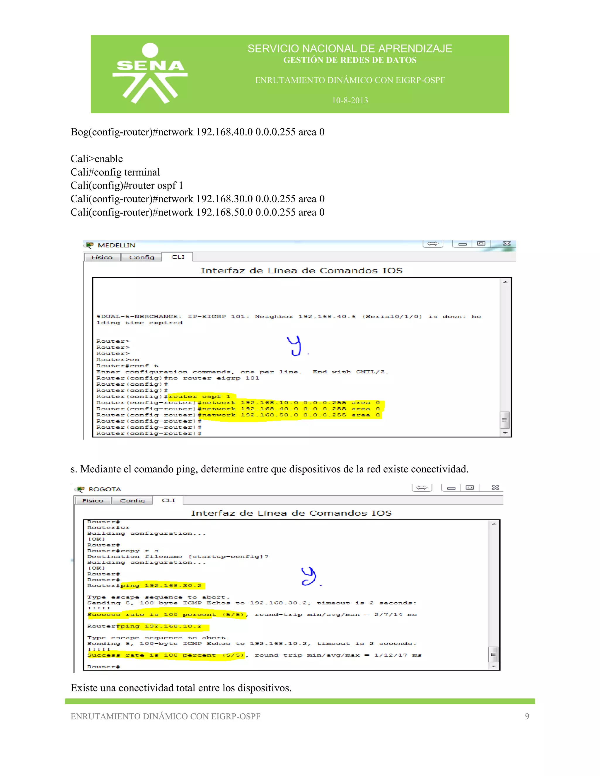 SERVICIO NACIONAL DE APRENDIZAJE
GESTIÓN DE REDES DE DATOS
ENRUTAMIENTO DINÁMICO CON EIGRP-OSPF
10-8-2013

Bog(config-router)#network 192.168.40.0 0.0.0.255 area 0
Cali>enable
Cali#config terminal
Cali(config)#router ospf 1
Cali(config-router)#network 192.168.30.0 0.0.0.255 area 0
Cali(config-router)#network 192.168.50.0 0.0.0.255 area 0

s. Mediante el comando ping, determine entre que dispositivos de la red existe conectividad.

Existe una conectividad total entre los dispositivos.
ENRUTAMIENTO DINÁMICO CON EIGRP-OSPF

9

 