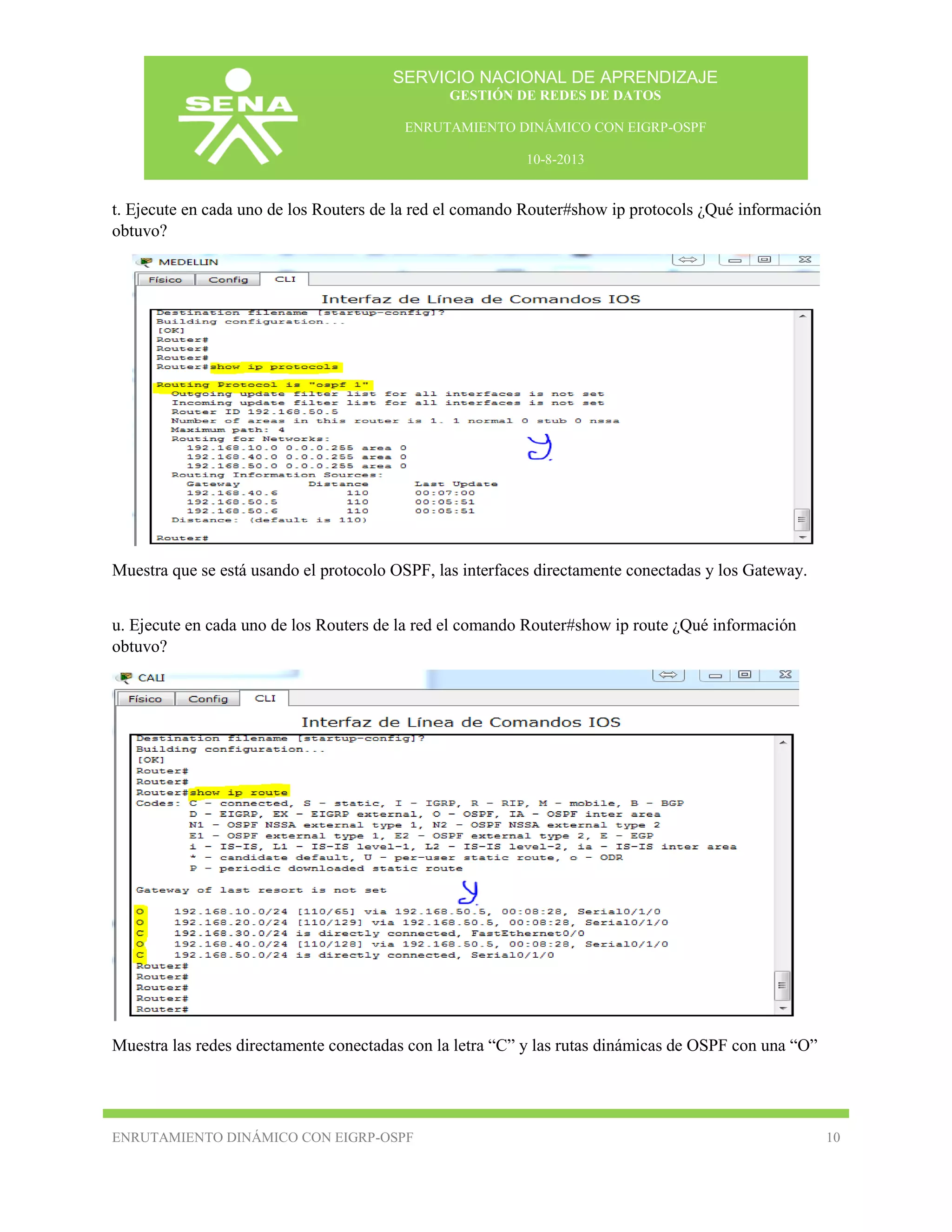 SERVICIO NACIONAL DE APRENDIZAJE
GESTIÓN DE REDES DE DATOS
ENRUTAMIENTO DINÁMICO CON EIGRP-OSPF
10-8-2013

t. Ejecute en cada uno de los Routers de la red el comando Router#show ip protocols ¿Qué información
obtuvo?

Muestra que se está usando el protocolo OSPF, las interfaces directamente conectadas y los Gateway.
u. Ejecute en cada uno de los Routers de la red el comando Router#show ip route ¿Qué información
obtuvo?

Muestra las redes directamente conectadas con la letra “C” y las rutas dinámicas de OSPF con una “O”

ENRUTAMIENTO DINÁMICO CON EIGRP-OSPF

10

 