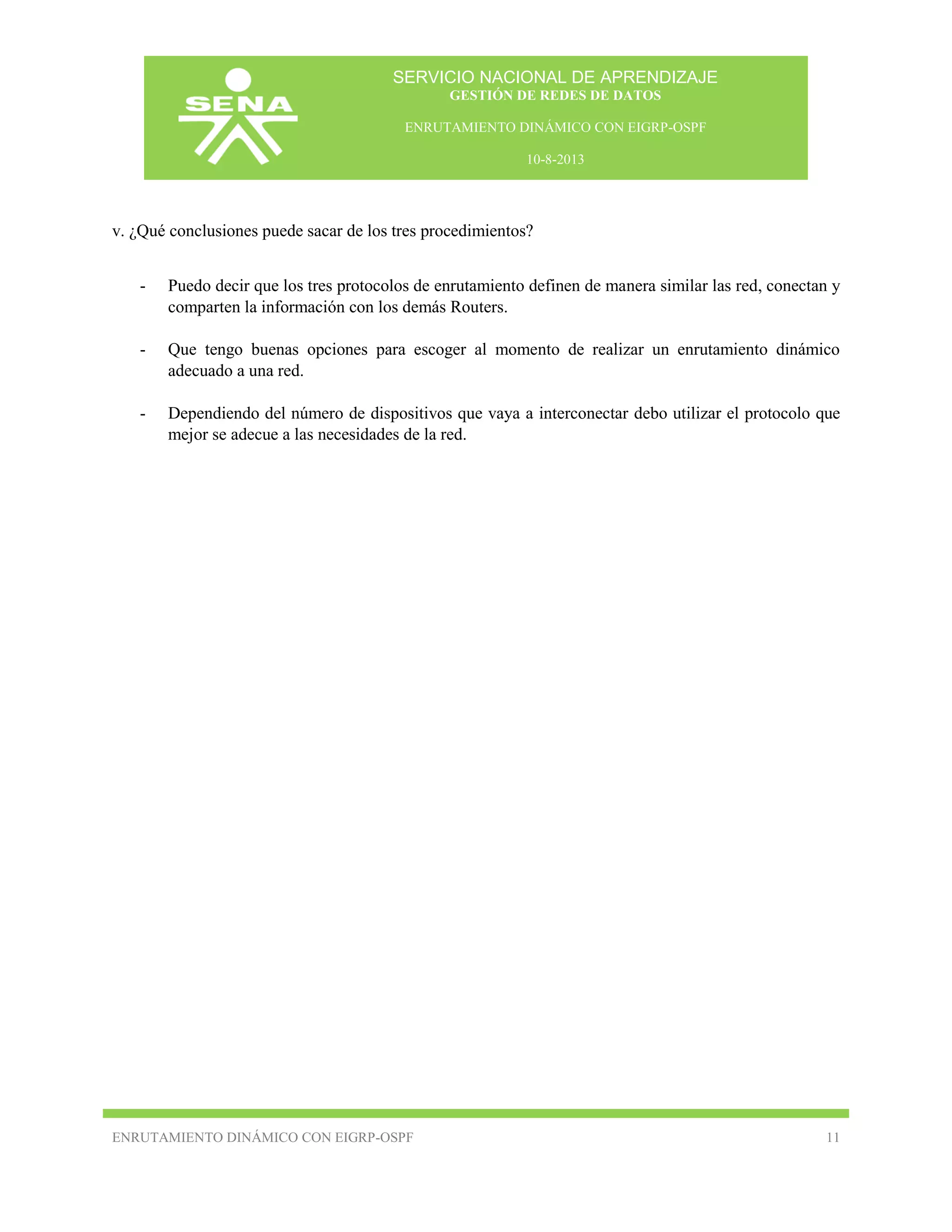 SERVICIO NACIONAL DE APRENDIZAJE
GESTIÓN DE REDES DE DATOS
ENRUTAMIENTO DINÁMICO CON EIGRP-OSPF
10-8-2013

v. ¿Qué conclusiones puede sacar de los tres procedimientos?
-

Puedo decir que los tres protocolos de enrutamiento definen de manera similar las red, conectan y
comparten la información con los demás Routers.

-

Que tengo buenas opciones para escoger al momento de realizar un enrutamiento dinámico
adecuado a una red.

-

Dependiendo del número de dispositivos que vaya a interconectar debo utilizar el protocolo que
mejor se adecue a las necesidades de la red.

ENRUTAMIENTO DINÁMICO CON EIGRP-OSPF

11

 