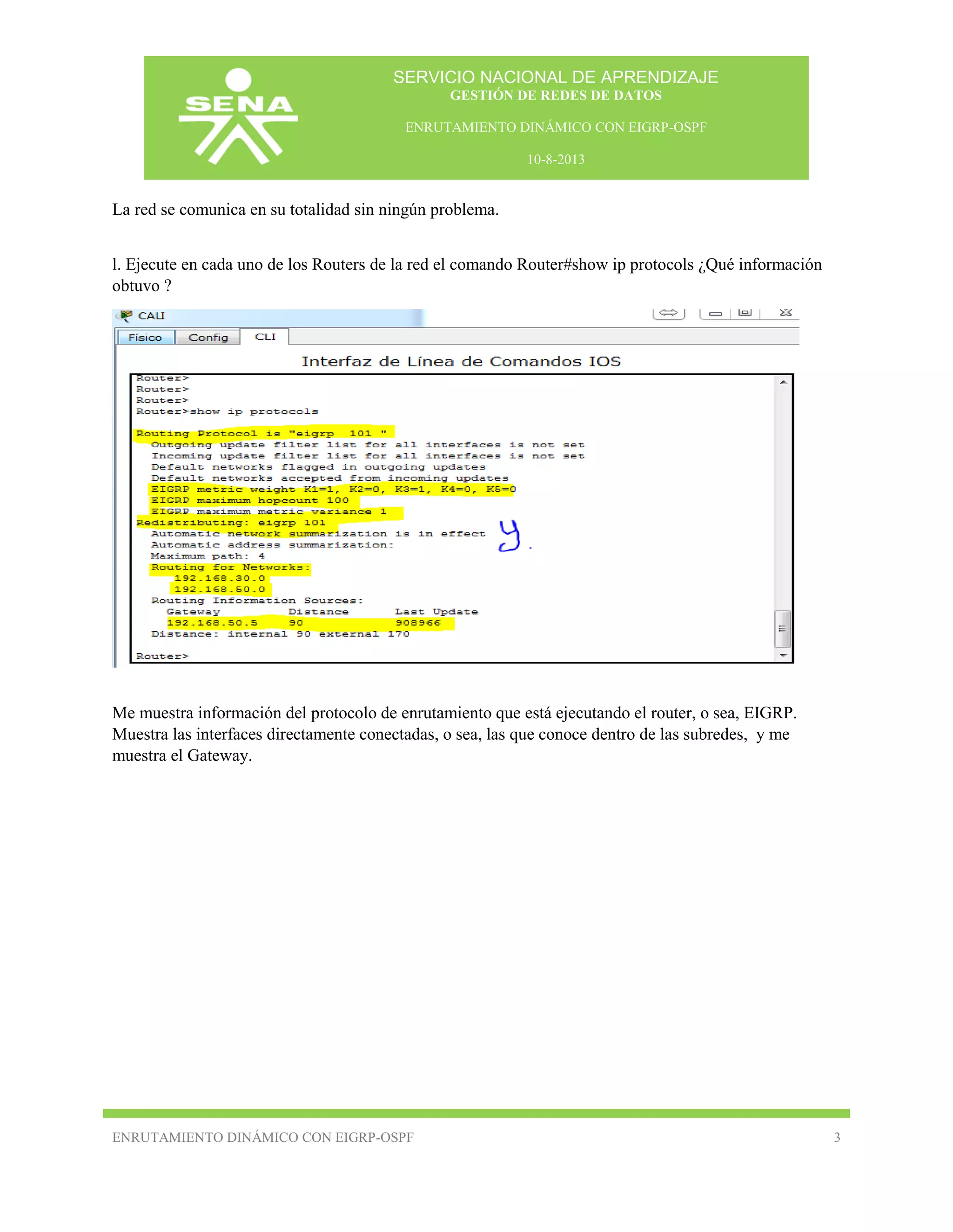 SERVICIO NACIONAL DE APRENDIZAJE
GESTIÓN DE REDES DE DATOS
ENRUTAMIENTO DINÁMICO CON EIGRP-OSPF
10-8-2013

La red se comunica en su totalidad sin ningún problema.
l. Ejecute en cada uno de los Routers de la red el comando Router#show ip protocols ¿Qué información
obtuvo ?

Me muestra información del protocolo de enrutamiento que está ejecutando el router, o sea, EIGRP.
Muestra las interfaces directamente conectadas, o sea, las que conoce dentro de las subredes, y me
muestra el Gateway.

ENRUTAMIENTO DINÁMICO CON EIGRP-OSPF

3

 